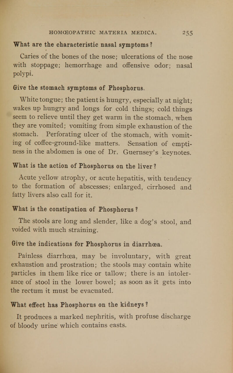 What are the characteristic nasal symptoms ? Caries of the bones of the nose; ulcerations of the nose with stoppage; hemorrhage and offensive odor; nasal polypi. Give the stomach symptoms of Phosphorus. White tongue; the patient is hungry, especially at night; wakes up hungry and longs for cold things; cold things seem to relieve until they get warm in the stomach, when they are vomited; vomiting from simple exhaustion of the stomach. Perforating ulcer of the stomach, with vomit- ing of coffee-ground-Hke matters. Sensation of empti- ness in the abdomen is one of Dr. Guernsey's keynotes. What is the action of Phosphorus on the liver ? Acute yellow atrophy, or acute hepatitis, with tendency to the formation of abscesses; enlarged, cirrhosed and fatty livers also call for it. What is the constipation of Phosphorus ? The stools are long and slender, like a dog's stool, and voided with much straining. Give the indications for Phosphorus in diarrhoea. Painless diarrhoea, may be involuntary, with great exhaustion and prostration; the stools may contain white particles in them like rice or tallow; there is an intoler- ance of stool in the lower bowel; as soon as it gets into the rectum it must be evacuated. What effect has Phosphorus on the kidneys ? It produces a marked nephritis, with profuse discharge of bloody urine which contains easts.