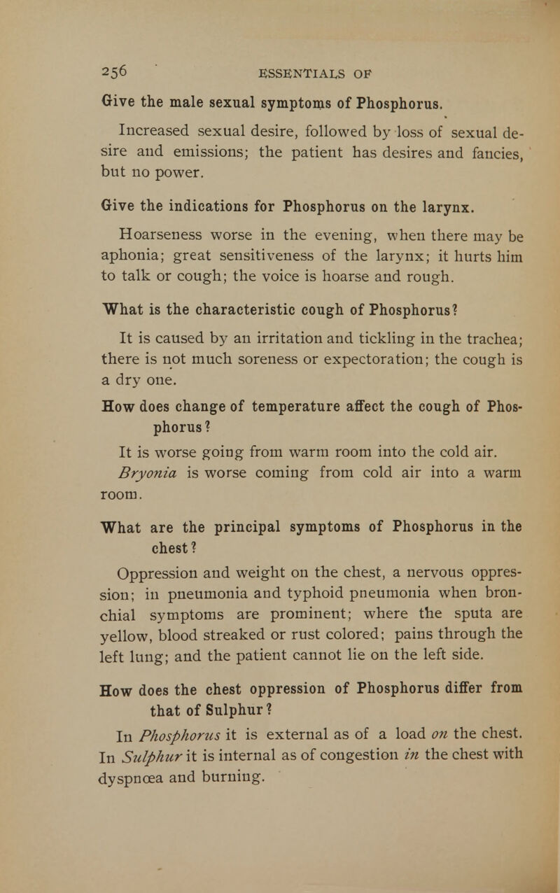Give the male sexual symptoms of Phosphorus. Increased sexual desire, followed by loss of sexual de- sire and emissions; the patient has desires and fancies, but no power. Give the indications for Phosphorus on the larynx. Hoarseness worse in the evening, when there may be aphonia; great sensitiveness of the larynx; it hurts him to talk or cough; the voice is hoarse and rough. What is the characteristic cough of Phosphorus? It is caused by an irritation and tickling in the trachea; there is not much soreness or expectoration; the cough is a dry one. How does change of temperature affect the cough of Phos- phorus? It is worse going from warm room into the cold air. Bryonia is worse coming from cold air into a warm room. What are the principal symptoms of Phosphorus in the chest? Oppression and weight on the chest, a nervous oppres- sion; in pneumonia and typhoid pneumonia when bron- chial symptoms are prominent; where the sputa are yellow, blood streaked or rust colored; pains through the left lung; and the patient cannot lie on the left side. How does the chest oppression of Phosphorus differ from that of Sulphur? In Phosphorus it is external as of a load on the chest. In Sulphur it is internal as of congestion m the chest with dyspnoea and burning.