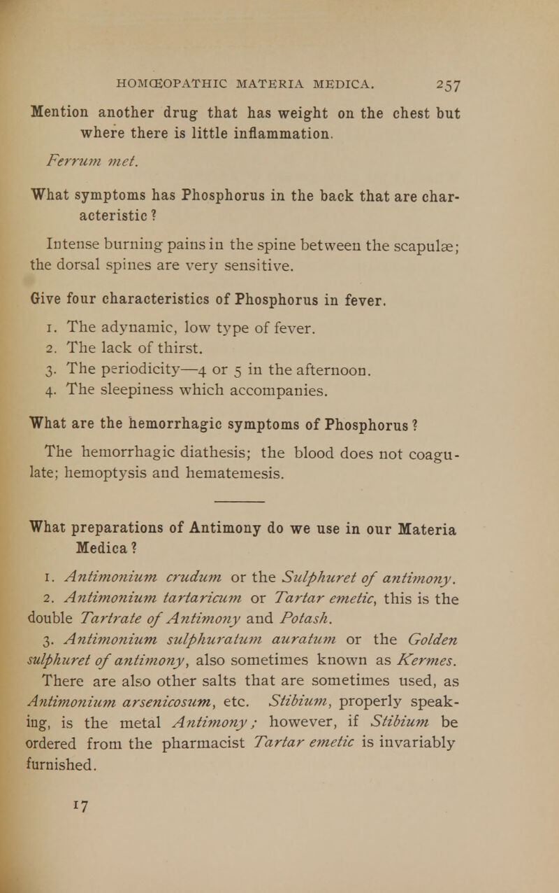 Mention another drug that has weight on the chest but where there is little inflammation. Ferrurn met. What symptoms has Phosphorus in the back that are char- acteristic ? Intense burning pains in the spine between the scapulae; the dorsal spines are very sensitive. Give four characteristics of Phosphorus in fever. 1. The adynamic, low type of fever. 2. The lack of thirst. 3. The periodicity—4 or 5 in the afternoon. 4. The sleepiness which accompanies. What are the hemorrhagic symptoms of Phosphorus ? The hemorrhagic diathesis; the blood does not coagu- late; hemoptysis and hematemesis. What preparations of Antimony do we use in our Materia Medica ? 1. Antimonium crudum or the Sulphuret of antimony. 2. Antimonium tartaricum or Tartar emetic, this is the double Tartrate of Antimony and Potash. 3. Antimonium sulphuratum auratum or the Golden sulphuret of antimony, also sometimes known as Kermes. There are also other salts that are sometimes used, as Antimoni2im arsenicosum, etc. Stibium, properly speak- ing, is the metal Antimony; however, if Stibium be ordered from the pharmacist Tartar emetic is invariably furnished. 17