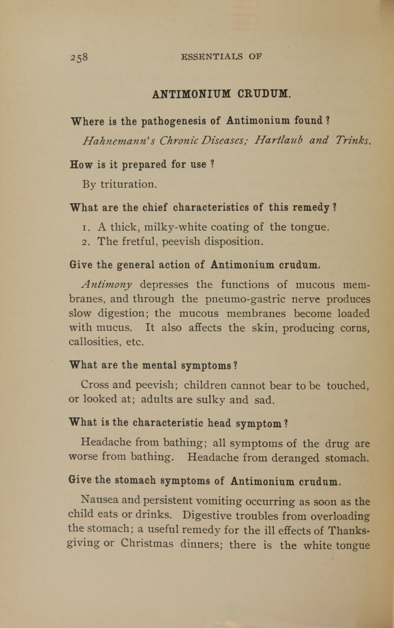 ANTIMONIUM CRUDUM. Where is the pathogenesis of Antimonium found ? Hahnemann''s Chronic Diseases; Hartlaub and Trinks. How is it prepared for use ? By trituration. What are the chief characteristics of this remedy ? 1. A thick, milky-white coating of the tongue. 2. The fretful, peevish disposition. Give the general action of Antimonium crudum. Antimony depresses the functions of mucous mem- branes, and through the pneumo-gastric nerve produces slow digestion; the mucous membranes become loaded with mucus. It also affects the skin, producing corns, callosities, etc. What are the mental symptoms ? Cross and peevish; children cannot bear to be touched, or looked at; adults are sulky and sad. What is the characteristic head symptom ? Headache from bathing; all symptoms of the drug are worse from bathing. Headache from deranged stomach. Give the stomach symptoms of Antimonium crudum. Nausea and persistent vomiting occurring as soon as the child eats or drinks. Digestive troubles from overloading the stomach; a useful remedy for the ill effects of Thanks- giving or Christmas dinners; there is the white tongue
