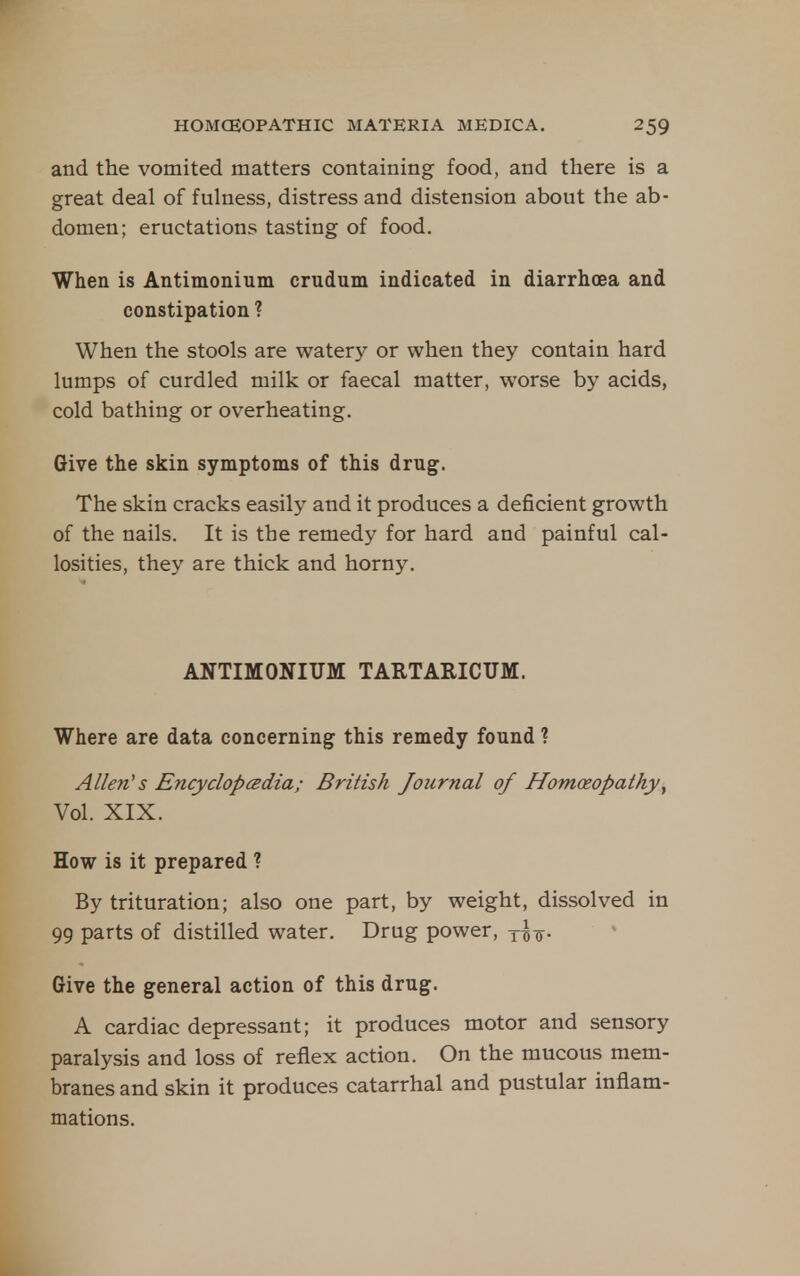 and the vomited matters containing food, and there is a great deal of fulness, distress and distension about the ab- domen; eructations tasting of food. When is Antimonium crudum indicated in diarrhoea and constipation ? When the stools are watery or when they contain hard lumps of curdled milk or faecal matter, worse by acids, cold bathing or overheating. Give the skin symptoms of this drug;. The skin cracks easily and it produces a deficient growth of the nails. It is the remedy for hard and painful cal- losities, they are thick and horny. ANTIMONIUM TARTARICUM. Where are data concerning this remedy found ? Allen's Encyclopcedia; British Journal of Homoeopathy^ Vol. XIX. How is it prepared ? By trituration; also one part, by weight, dissolved in 99 parts of distilled water. Drug power, y^^. Give the general action of this drug. A cardiac depressant; it produces motor and sensory paralysis and loss of reflex action. On the mucous mem- branes and skin it produces catarrhal and pustular inflam- mations.