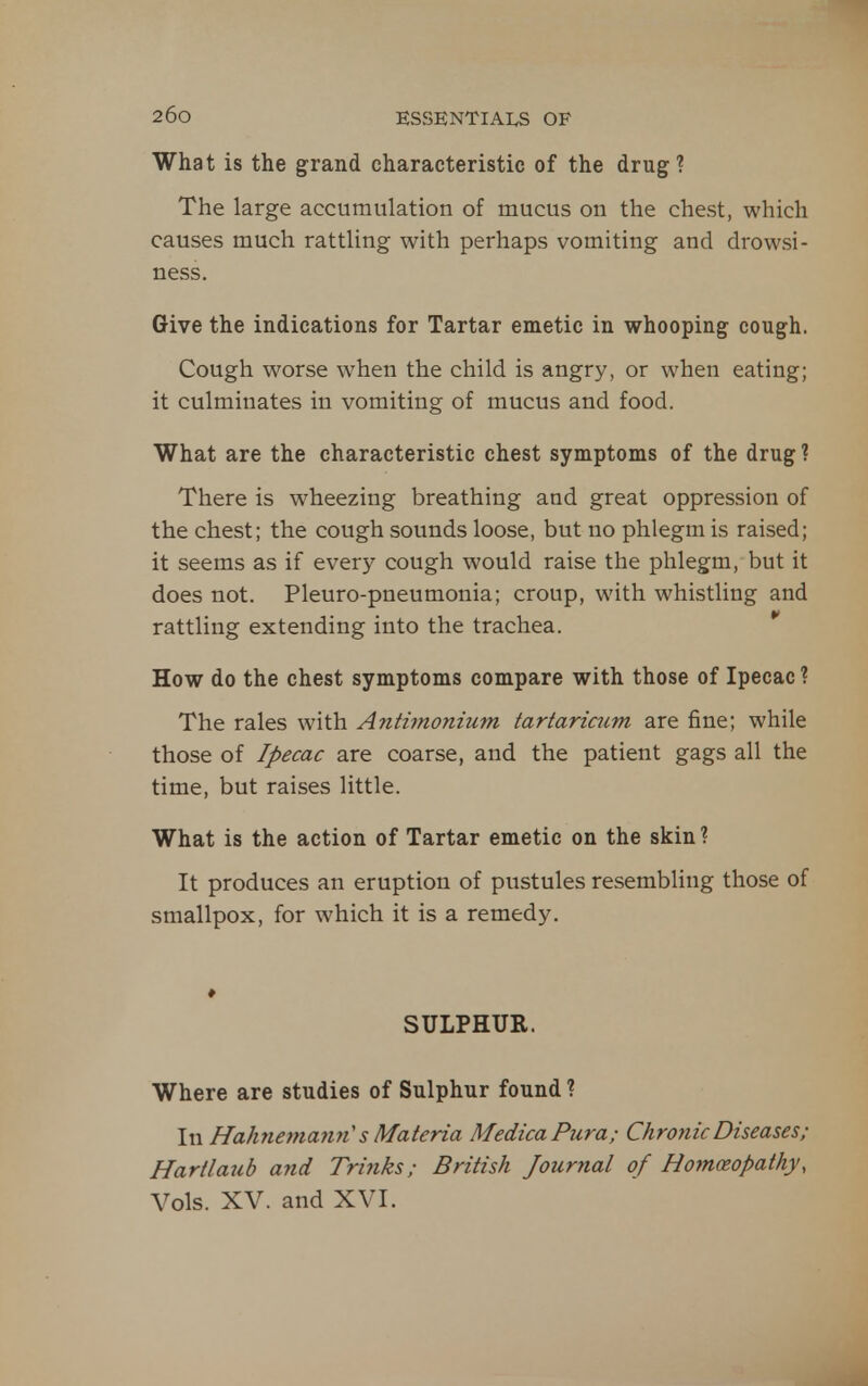 What is the grand characteristic of the drug ? The large accumulation of mucus on the chest, which causes much rattling with perhaps vomiting and drowsi- ness. Give the indications for Tartar emetic in whooping cough. Cough worse when the child is angry, or when eating; it culminates in vomiting of mucus and food. What are the characteristic chest symptoms of the drug ? There is wheezing breathing and great oppression of the chest; the cough sounds loose, but no phlegm is raised; it seems as if every cough would raise the phlegm, but it does not. Pleuro-pneumonia; croup, with whistling and rattling extending into the trachea. * How do the chest symptoms compare with those of Ipecac ? The rales with Antimonium tartaricum are fine; while those of Ipecac are coarse, and the patient gags all the time, but raises little. What is the action of Tartar emetic on the skin ? It produces an eruption of pustules resembling those of smallpox, for which it is a remedy. SULPHUR. Where are studies of Sulphur found ? In Hahnemann's Materia MedicaPura; Chronic Diseases; Hartlaub and Trinks; British Journal of Homoeopathy, Vols. XV. and XVI.