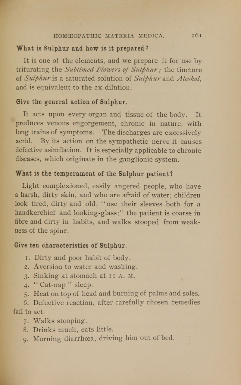 What is Sulphur and how is it prepared ? It is one of the elements, and we prepare it for use by triturating the Sublimed Flowers of Sulphur ; the tincture of Suip/iur is a saturated solution of S^dp/mr and Aleohol, and is equivalent to the 2x dilution. Give the general action of Sulphur. It acts upon ever}^ organ and tissue of the body. It produces venous engorgement, chronic in nature, with long trains of symptoms. The discharges are excessively acrid. By its action on the sympathetic nerve it causes defective asimilation. It is especially applicable to chronic diseases, which originate in the ganglionic system. What is the temperament of the Sulphur patient ? Light complexioned, easily angered people, who have a harsh, dirty skin, and who are afraid of water; children look tired, dirty and old, use their sleeves both for a handkerchief and looking-glass; the patient is coarse in fibre and dirty in habits, and walks stooped from weak- ness of the spine. Give ten characteristics of Sulphur. 1. Dirty and poor habit of body. 2. Aversion to water and washing. 3. Sinking at stomach at i r a. m. 4.  Cat-nap '' sleep. 5. Heat on top of head and burning of palms and soles. 6. Defective reaction, after carefully chosen remedies fail to act. 7. Walks stooping. 8. Drinks much, eats little. 9. Morning diarrhoea, driving him out of bed.