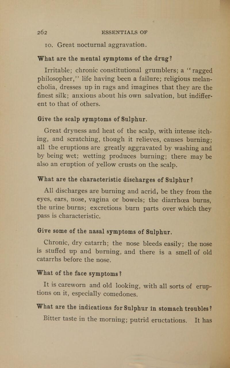 TO. Great nocturnal aggravation. What are the mental symptoms of the drug? Irritable; chronic constitutional grumblers; a ragged philosopher, life having been a failure; religious melan- cholia, dresses up in rags and imagines that they are the finest silk; anxious about his own salvation, but indiffer- ent to that of others. Give the scalp symptoms of Sulphur. Great dryness and heat of the scalp, with intense itch- ing, and scratching, though it relieves, causes burning; all the eruptions are greatly aggravated by washing and by being wet; wetting produces burning; there may be also an eruption of yellow crusts on the scalp. What are the characteristic discharges of Sulphur? All discharges are burning and acrid, be they from the eyes, ears, nose, vagina or bowels; the diarrhoea burns, the urine burns; excretions burn parts over which they pass is characteristic. Give some of the nasal symptoms of Sulphur. Chronic, dry catarrh; the nose bleeds easily; the nose is stuffed up and burning, and there is a smell of old catarrhs before the nose. What of the face symptoms ? It is careworn and old looking, with all sorts of erup- tions on it, especially comedones. What are the indications for Sulphur in stomach troubles? Bitter taste in the morning; putrid eructations. It has