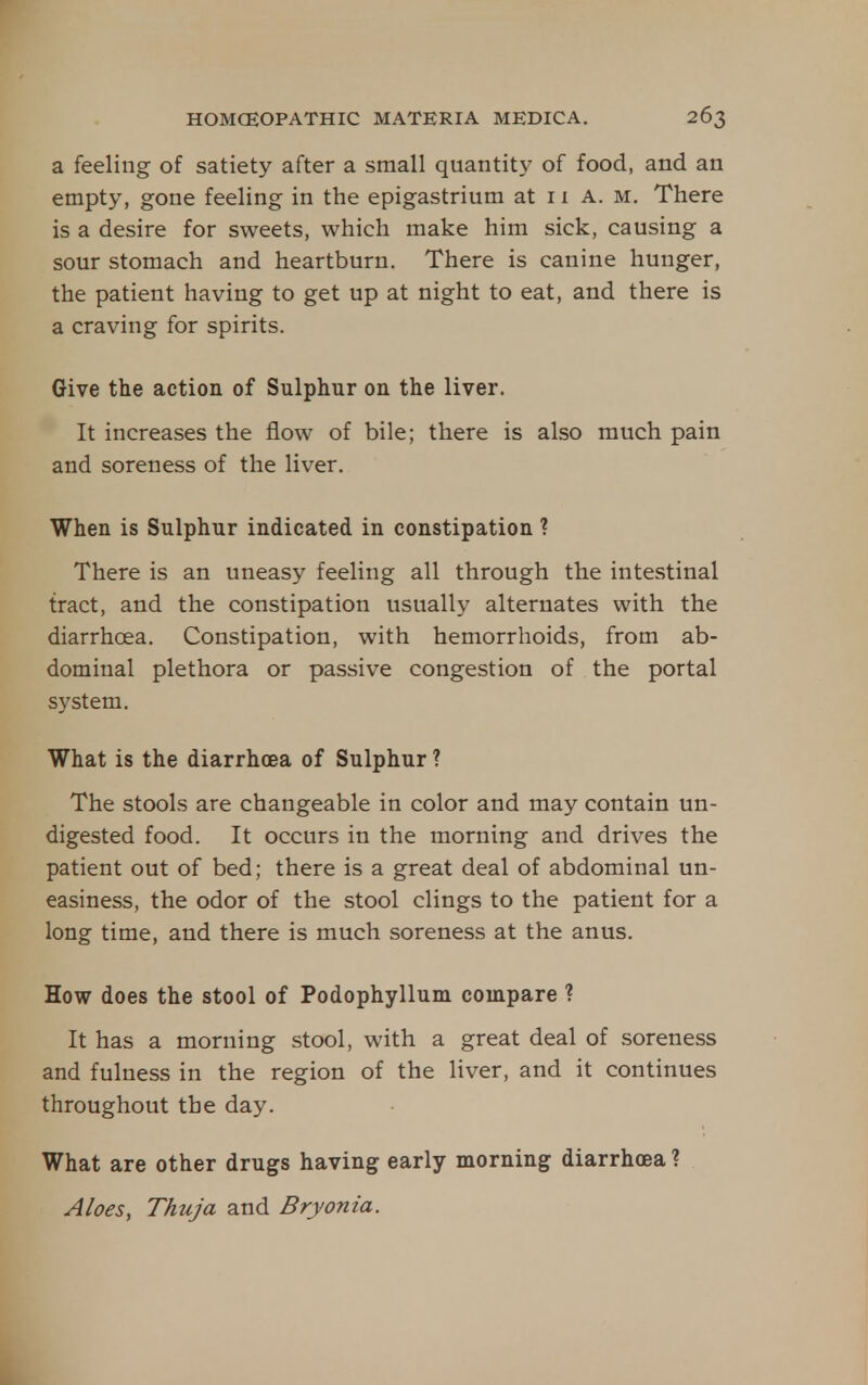 a feeling of satiety after a small quantit)^ of food, and an empty, gone feeling in the epigastrium at 11 A. m. There is a desire for sweets, which make him sick, causing a sour stomach and heartburn. There is canine hunger, the patient having to get up at night to eat, and there is a craving for spirits. Give the action of Sulphur on the liver. It increases the flow of bile; there is also much pain and soreness of the liver. When is Sulphur indicated in constipation ? There is an uneasy feeling all through the intestinal tract, and the constipation usually alternates with the diarrhoea. Constipation, with hemorrhoids, from ab- dominal plethora or passive congestion of the portal system. What is the diarrhoea of Sulphur ? The stools are changeable in color and may contain un- digested food. It occurs in the morning and drives the patient out of bed; there is a great deal of abdominal un- easiness, the odor of the stool clings to the patient for a long time, and there is much soreness at the anus. How does the stool of Podophyllum compare ? It has a morning stool, with a great deal of soreness and fulness in the region of the liver, and it continues throughout the day. What are other drugs having early morning diarrhoea ? Aloes, Thuja and Bryonia.