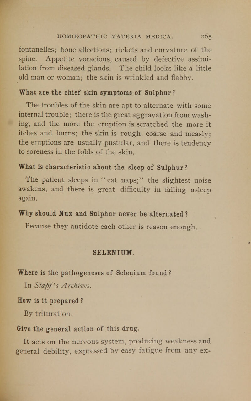 fontanelles; bone affections; rickets and curvature of the spine. Appetite voracious, caused by defective assimi- lation from diseased glands. The child looks like a little old man or woman; the skin is wrinkled and flabby. What are the chief skin symptoms of Sulphur? The troubles of the skin are apt to alternate with some internal trouble; there is the great aggravation from wash- ing, and the more the eruption is scratched the more it itches and burns; the skin is rough, coarse and measly; the eruptions are usually pustular, and there is tendency to soreness in the folds of the skin. What is characteristic about the sleep of Sulphur? The patient sleeps in cat naps; the slightest noise awakens, and there is great difficulty in falling asleep again. Why should Nux and Sulphur never be alternated ? Because they antidote each other is reason enough. SELENIUM. Where is the pathogeneses of Selenium found ? In Stapf's Archives. How is it prepared ? By trituration. Give the general action of this drug. It acts on the nervous system, producing weakness and general debility, expressed by easy fatigue from any ex-