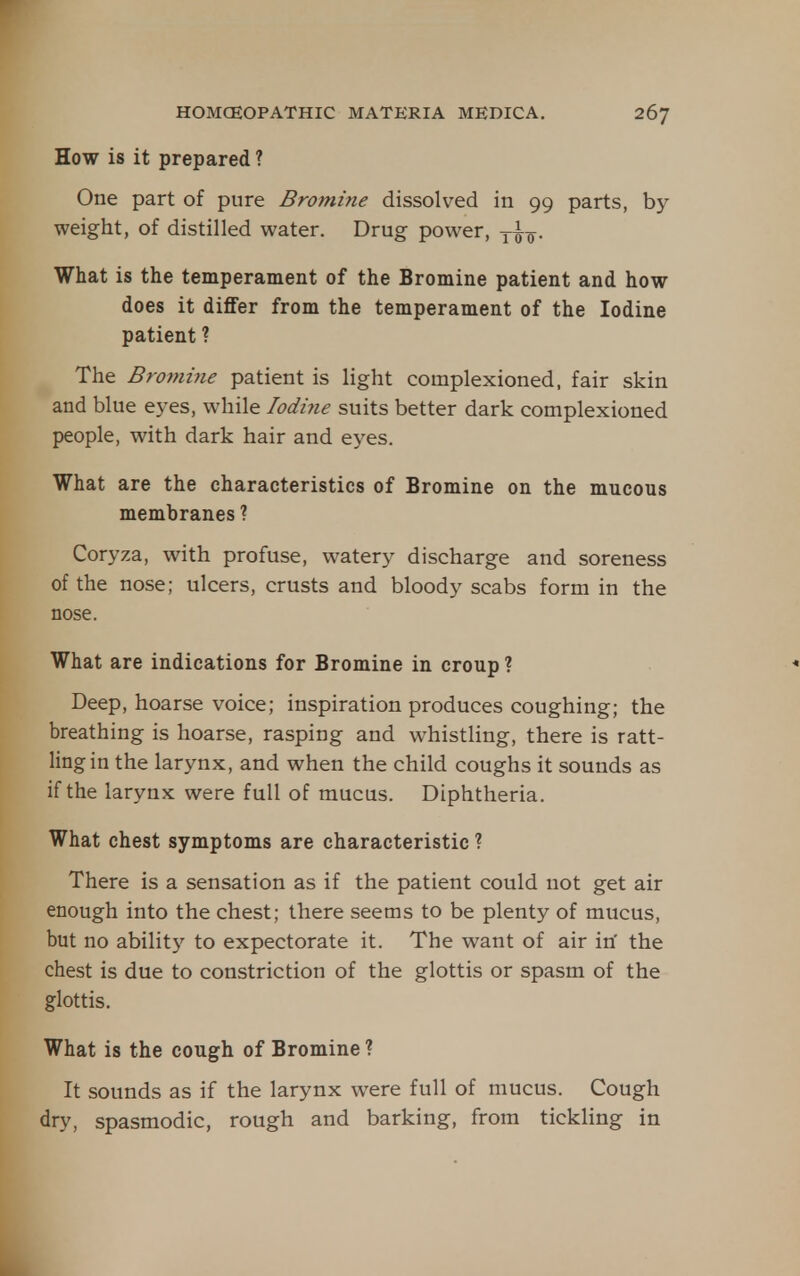 How is it prepared ? One part of pure Bromine dissolved in 99 parts, by weight, of distilled water. Drug power, y^^. What is the temperament of the Bromine patient and how does it differ from the temperament of the Iodine patient ? The Bromme patient is light complexioned, fair skin and blue eyes, while Iodine suits better dark complexioned people, with dark hair and eyes. What are the characteristics of Bromine on the mucous membranes ? Coryza, with profuse, watery discharge and soreness of the nose; ulcers, crusts and bloody scabs form in the nose. What are indications for Bromine in croup ? Deep, hoarse voice; inspiration produces coughing; the breathing is hoarse, rasping and whistling, there is ratt- ling in the larynx, and when the child coughs it sounds as if the larynx were full of mucus. Diphtheria. What chest symptoms are characteristic ? There is a sensation as if the patient could not get air enough into the chest; there seems to be plenty of mucus, but no ability to expectorate it. The want of air iri the chest is due to constriction of the glottis or spasm of the glottis. What is the cough of Bromine? It sounds as if the larynx were full of mucus. Cough dry, spasmodic, rough and barking, from tickling in