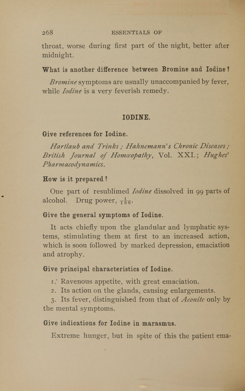 throat, worse during first part of the night, better after midnight. What is another difference between Bromine and Iodine ? Bromine symptoms are usually unaccompanied by fever, while Iodine is a very feverish remedy. IODINE. Give references for Iodine. Hartlaub and Trinks ; Hahnemayin's Chronic Diseases ; British Journal of Homoeopathy, Vol. XXI.; Hughes' Pharmacodynamics. How is it prepared ? One part of resublimed Iodine dissolved in 99 parts of alcohol. Drug power, y^o^. Give the general symptoms of Iodine. It acts chiefly upon the glandular and lymphatic sys- tems, stimulating them at first to an increased action, which is soon followed by marked depression, emaciation and atrophy. Give principal characteristics of Iodine. 1.  Ravenous appetite, with great emaciation. 2. Its action on the glands, causing enlargements. 3. Its fever, distinguished from that of Aconite only by the mental symptoms. Give indications for Iodine in marasmus. Extreme hunger, but in spite of this the patient ema-