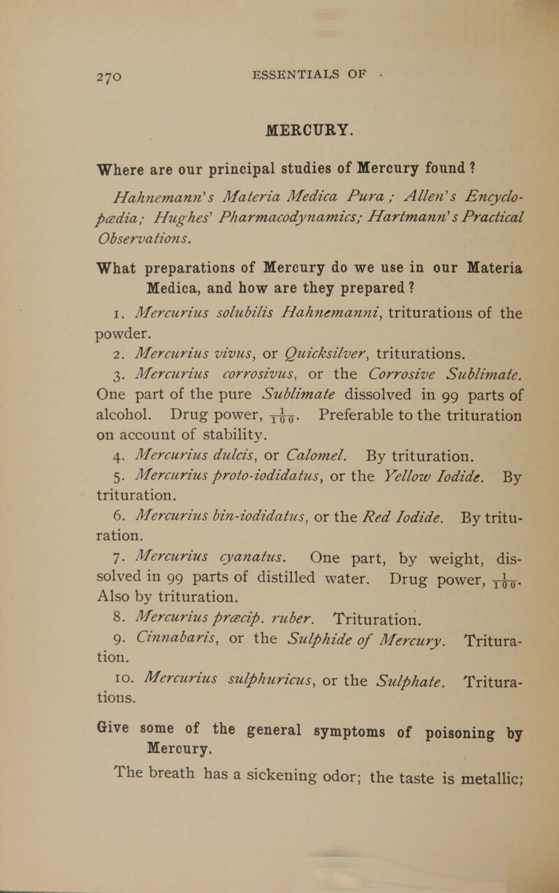 MERCURY. Where are our principal studies of Mercury found ? Hahnemann''s Materia Medica Pura ; Allen's Encyclo- pcEdia; Hughes' Pharmacodynamics; Hartmann's Practical Observations. What preparations of Mercury do we use in our Materia Medica, and how are they prepared ? 1. Mercurius solubilis Hahnemanni, triturations of the powder. 2. Mercurius vivus, or Quicksilver, triturations. 3. Mercurius corrosivus, or the Corrosive Sublimate. One part of the pure Sublimate dissolved in 99 parts of alcohol. Drug power, yio- Preferable to the trituration on account of stability. 4. Mercurius dulcis, or Calomel. By trituration. 5. Mercurius proto-iodidatiis, or the Yellow Iodide. By trituration. 6. Mercurius bin-iodidattis, or the Red Iodide. By tritu- ration. 7. Mercurius cyanatus. One part, by weight, dis- solved in 99 parts of distilled water. Drug power, y^^. Also by trituration. 8. Mercurius prcecip. ruber. Trituration. 9. Cinnabaris, or the Sulphide of Mercury. Tritura- tion. 10. Mercurius sulphuricus, or the Sulphate. Tritura- tions. Give some of the general symptoms of poisoning by Mercury. The breath has a sickening odor; the taste is metallic;