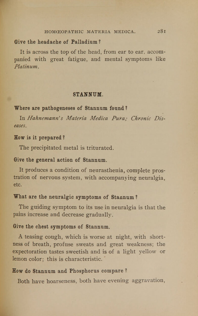 Give the headache of Palladium ? It is across the top of the head, from ear to ear, accom- panied with great fatigue, and mental symptoms like Platinum. STANNUM. Where are pathogeneses of Stannum found ? In Hahnemann's Materia Medica Pura; Chro7iic Dis- eases. How is it prepared ? The precipitated metal is triturated. Give the general action of Stannum. It produces a condition of neurasthenia, complete pros- tration of nervous system, with accompanying neuralgia, etc. What are the neuralgic symptoms of Stannum ? The guiding symptom to its use in neuralgia is that the pains increase and decrease gradually. Give the chest symptoms of Stannum. A teasing cough, which is worse at night, with short- ness of breath, profuse sweats and great weakness; the expectoration tastes sweetish and is of a light yellow or lemon color; this is characteristic. How do Stannum and Phosphorus compare ? Both have hoarseness, both have evening aggravation,
