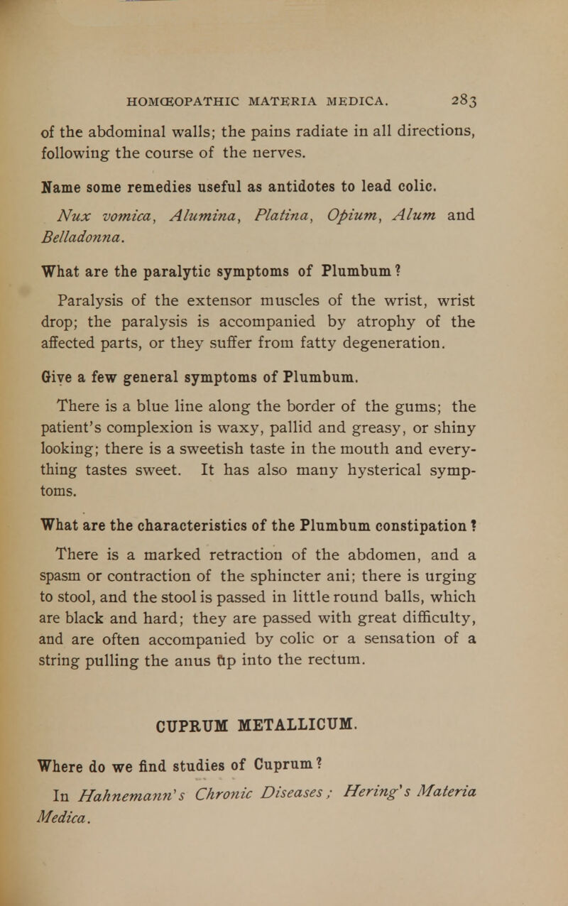 of the abdominal walls; the pains radiate in all directions, following the course of the nerves. Xame some remedies useful as antidotes to lead colic. Nux vomica. Alumina, Platina, Opium, Alum and Belladonna. What are the paralytic symptoms of Plumbum ? Paralysis of the extensor muscles of the wrist, wrist drop; the paralysis is accompanied by atrophy of the affected parts, or they suffer from fatty degeneration. Give a few general symptoms of Plumbum. There is a blue line along the border of the gums; the patient's complexion is waxy, pallid and greasy, or shiny looking; there is a sweetish taste in the mouth and every- thing tastes sweet. It has also many hysterical symp- toms. What are the characteristics of the Plumbum constipation ? There is a marked retraction of the abdomen, and a spasm or contraction of the sphincter ani; there is urging to stool, and the stool is passed in little round balls, which are black and hard; they are passed with great difficulty, and are often accompanied by colic or a sensation of a string pulling the anus Gp into the rectum. CUPRUM METALLICUM. Where do we find studies of Cuprum ? In Hahnemann's Chronic Diseases; Hering's Materia Medica.