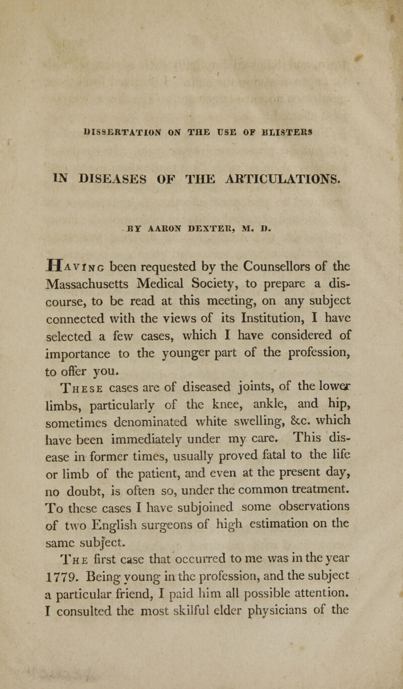 DISSERTATION ON THE USE OF BLISTERS IN DISEASES OF THE ARTICULATIONS. BY AARON DEXTER, M. D. Having been requested by the Counsellors of the Massachusetts Medical Society, to prepare a dis- course, to be read at this meeting, on any subject connected with the views of its Institution, I have selected a few cases, which I have considered of importance to the younger part of the profession, to offer you. These cases are of diseased joints, of the lower limbs, particularly of the knee, ankle, and hip, sometimes denominated white swelling, &c. which have been immediately under my care. This dis- ease in former times, usually proved fatal to the life or limb of the patient, and even at the present day, no doubt, is often so, under the common treatment. To these cases I have subjoined some observations of two English surgeons of high estimation on the same subject. The first case that occurred tome was in the year 1779. Being young in the profession, and the subject a particular friend, I paid him all possible attention.