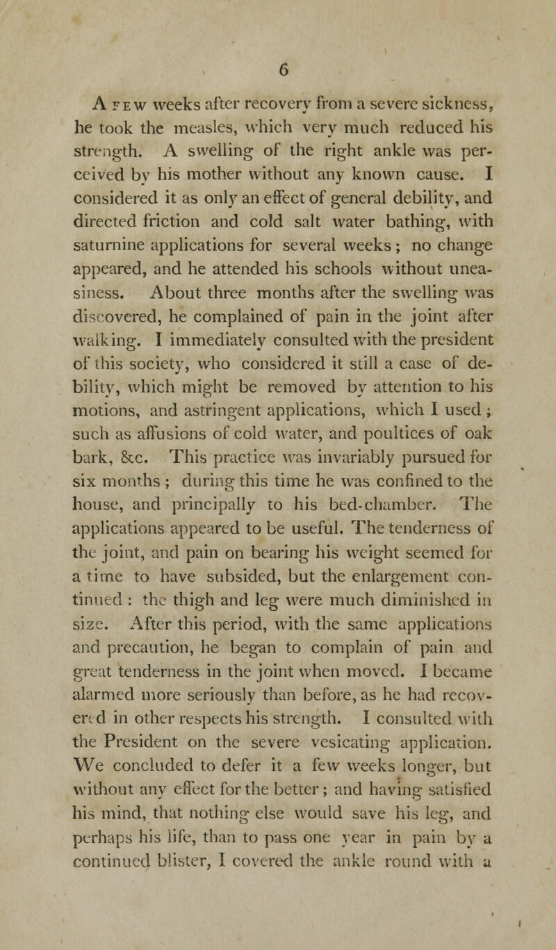 A few weeks after recovery from a severe sickness, he took the measles, which very much reduced his strength. A swelling of the right ankle was per- ceived by his mother without any known cause. I considered it as only an effect of general debility, and directed friction and cold salt water bathing, with saturnine applications for several weeks ; no change appeared, and he attended his schools without unea- siness. About three months after the swelling was discovered, he complained of pain in the joint after walking. I immediately consulted with the president of this society, who considered it still a case of de- bility, which might be removed by attention to his motions, and astringent applications, which I used ; such as affusions of cold water, and poultices of oak bark, &c. This practice was invariably pursued for six months ; during this time he was confined to the house, and principally to his bed-chamber. The applications appeared to be useful. The tenderness of the joint, and pain on bearing his weight seemed for a time to have subsided, but the enlargement con- tinued : the thigh and leg were much diminished in size. After this period, with the same applications and precaution, he began to complain of pain and great tenderness in the joint when moved. I became alarmed more seriously than before, as he had recov- ered in other respects his strength. I consulted with the President on the severe vesicating application. We concluded to defer it a few weeks longer, but without any effect for the better; and having satisfied his mind, that nothing else would save his leg, and perhaps his life, than to pass one year in pain by a continued blister, I covered the ankle round with a