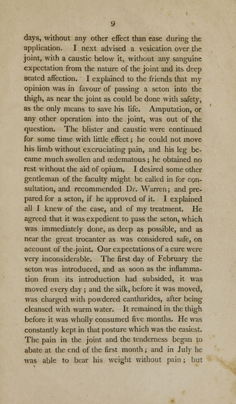 days, without any other effect than ease during the application. I next advised a vesication over the joint, with a caustic helow it, without any sanguine expectation from the nature of the joint and its deep seated affection. I explained to the friends that my opinion was in favour of passing a seton into the thigh, as near the joint as could be done with safety, as the only means to save his life. Amputation, or any other operation into the joint, was out of the question. The blister and caustic were continued for some time with little effect; he could not move his limb without excruciating pain, and his leg be- came much swollen and (Edematous ; he obtained no rest without the aid of opium. I desired some other gentleman of the faculty might be called in for con- sultation, and recommended Dr. Warren; and pre- pared for a seton, if he approved of it. I explained all I knew of the case, and of my treatment. He agreed that it was expedient to pass the seton, which was immediately done, as deep as possible, and as near the great trocanter as was considered safe, on account of the joint. Our expectations of a cure were very inconsiderable. The first day of February the seton was introduced, and as soon as the inflamma- tion from its introduction had subsided, it was moved every day ; and the silk, before it was moved, was charged with powdered cantharides, after being cleansed with warm water. It remained in the thigh before it was wholly consumed five months. He was constantly kept in that posture which was the easiest. The pain in the joint and the tenderness began to abate at the end of the first month; and in July he was able to bear his weight without pain; but