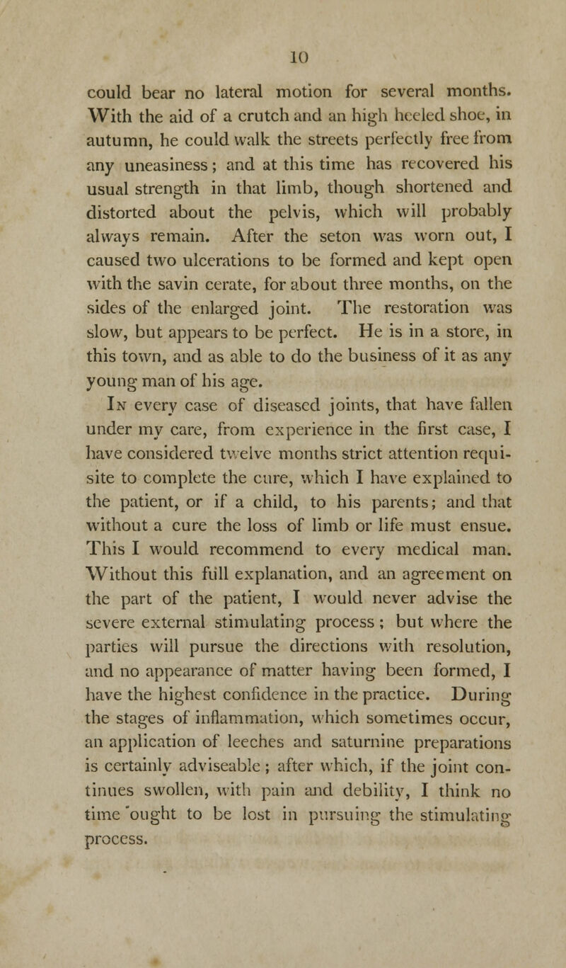 could bear no lateral motion for several months. With the aid of a crutch and an high heeled shoe, in autumn, he could walk the streets perfectly free from any uneasiness; and at this time has recovered his usual strength in that limb, though shortened and distorted about the pelvis, which will probably always remain. After the seton was worn out, I caused two ulcerations to be formed and kept open with the savin cerate, for about three months, on the sides of the enlarged joint. The restoration was slow, but appears to be perfect. He is in a store, in this town, and as able to do the business of it as any young man of his age. In every case of diseased joints, that have fallen under my care, from experience in the first case, I have considered twelve months strict attention requi- site to complete the cure, which I have explained to the patient, or if a child, to his parents; and that without a cure the loss of limb or life must ensue. This I would recommend to every medical man. Without this full explanation, and an agreement on the part of the patient, I would never advise the severe external stimulating process; but where the parties will pursue the directions with resolution, and no appearance of matter having been formed, I have the highest confidence in the practice. During the stages of inflammation, which sometimes occur, an application of leeches and saturnine preparations is certainly adviseable ; after which, if the joint con- tinues swollen, with pain and debility, I think no time ought to be lost in pursuing the stimulating process.