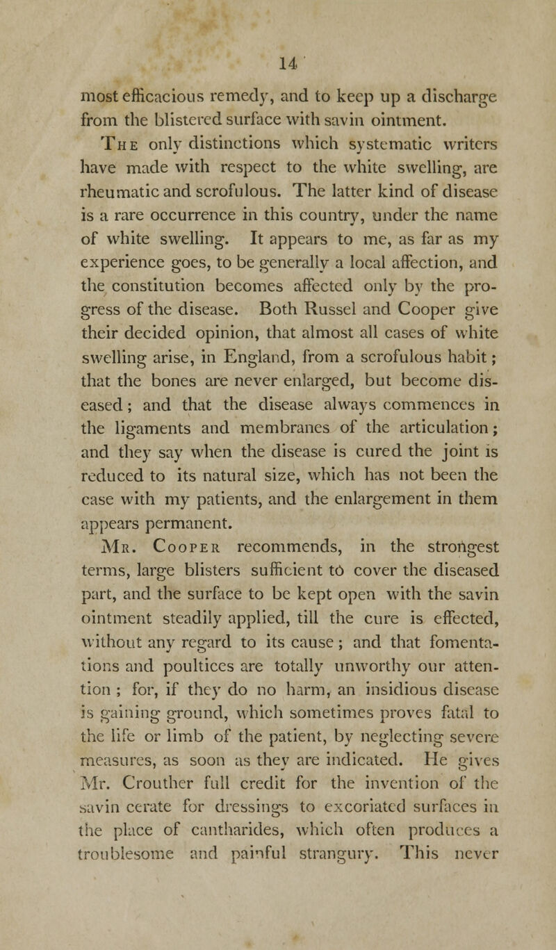 most efficacious remedy, and to keep up a discharge from the blistered surface with savin ointment. The only distinctions which systematic writers have made with respect to the white swelling, are rheumatic and scrofulous. The latter kind of disease is a rare occurrence in this country, under the name of white swelling. It appears to me, as far as my experience goes, to be generally a local affection, and the constitution becomes affected only by the pro- gress of the disease. Both Russel and Cooper give their decided opinion, that almost all cases of white swelling arise, in England, from a scrofulous habit; that the bones are never enlarged, but become dis- eased ; and that the disease always commences in the ligaments and membranes of the articulation; and they say when the disease is cured the joint is reduced to its natural size, which has not been the case with my patients, and the enlargement in them appears permanent. Mr. Cooper recommends, in the strongest terms, large blisters sufficient t6 cover the diseased part, and the surface to be kept open with the savin ointment steadily applied, till the cure is effected, without any regard to its cause; and that fomenta- tions and poultices are totally unworthy our atten- tion ; for, if they do no harm, an insidious disease is gaining ground, which sometimes proves fatal to the life or limb of the patient, by neglecting severe measures, as soon as they are indicated. He gives Mr. Crouther full credit for the invention of the savin cerate for dressings to excoriated surfaces in the place of cantharides, which often produces a troublesome and painful strangury. This never