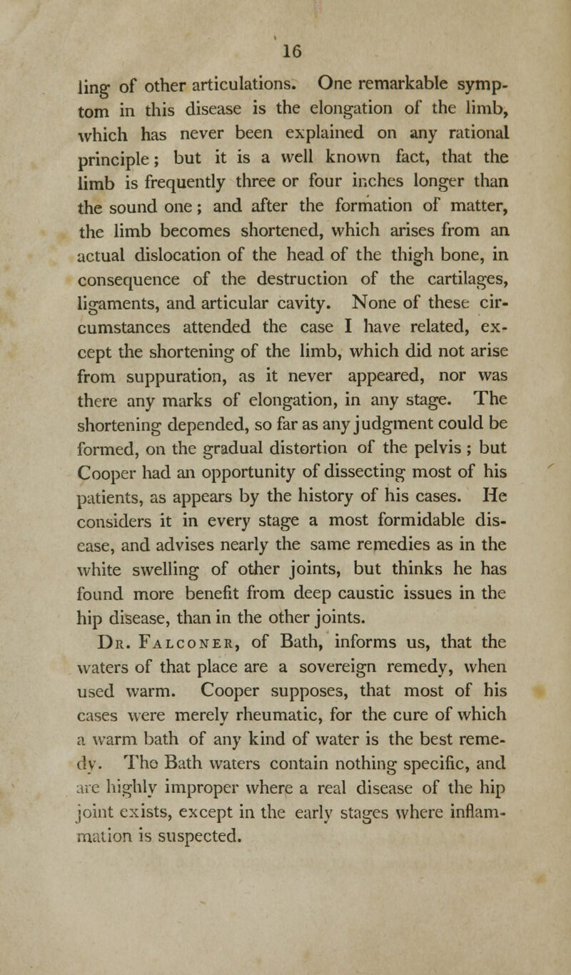 ling of other articulations. One remarkable symp- tom in this disease is the elongation of the limb, which has never been explained on any rational principle; but it is a well known fact, that the limb is frequently three or four inches longer than the sound one; and after the formation of matter, the limb becomes shortened, which arises from an actual dislocation of the head of the thigh bone, in consequence of the destruction of the cartilages, ligaments, and articular cavity. None of these cir- cumstances attended the case I have related, ex- cept the shortening of the limb, which did not arise from suppuration, as it never appeared, nor was there any marks of elongation, in any stage. The shortening depended, so far as any judgment could be formed, on the gradual distortion of the pelvis ; but Cooper had an opportunity of dissecting most of his patients, as appears by the history of his cases. He considers it in every stage a most formidable dis- ease, and advises nearly the same remedies as in the white swelling of other joints, but thinks he has found more benefit from deep caustic issues in the hip disease, than in the other joints. Dr. Falconer, of Bath, informs us, that the waters of that place are a sovereign remedy, when used warm. Cooper supposes, that most of his cases were merely rheumatic, for the cure of which a warm bath of any kind of water is the best reme- dy. Tho Bath waters contain nothing specific, and are highly improper where a real disease of the hip joint exists, except in the early stages where inflam- mation is suspected.