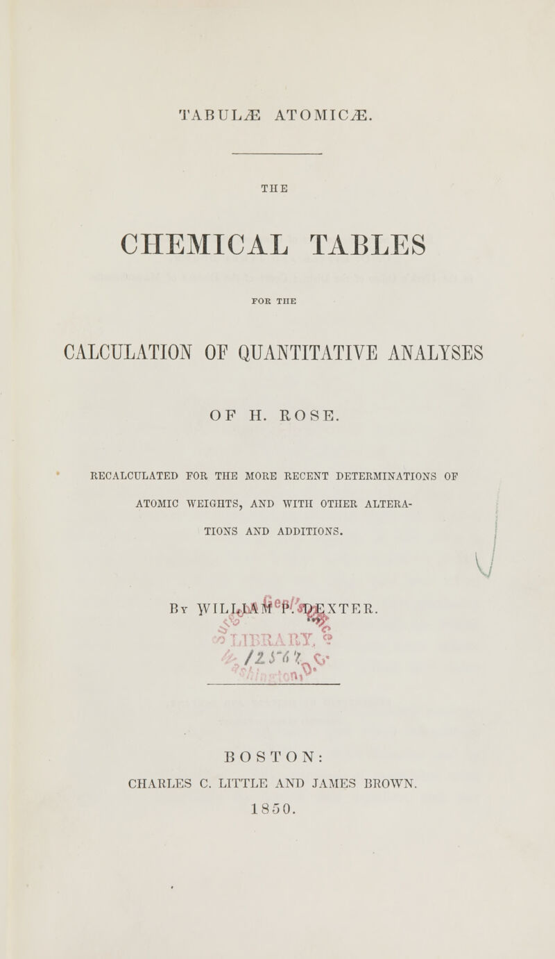 TABULA ATOMICS. THE CHEMICAL TABLES CALCULATION OF QUANTITATIVE ANALYSES OF H. ROSE. RECALCULATED FOR THE MORE RECENT DETERMINATIONS OF ATOMIC WEIGHTS, AND WITH OTHER ALTERA- TIONS AND ADDITIONS. By WILI^&^fo&XTER. Y, % BOSTON: CHARLES C. LITTLE AND JAMES BROWN. 185 0.
