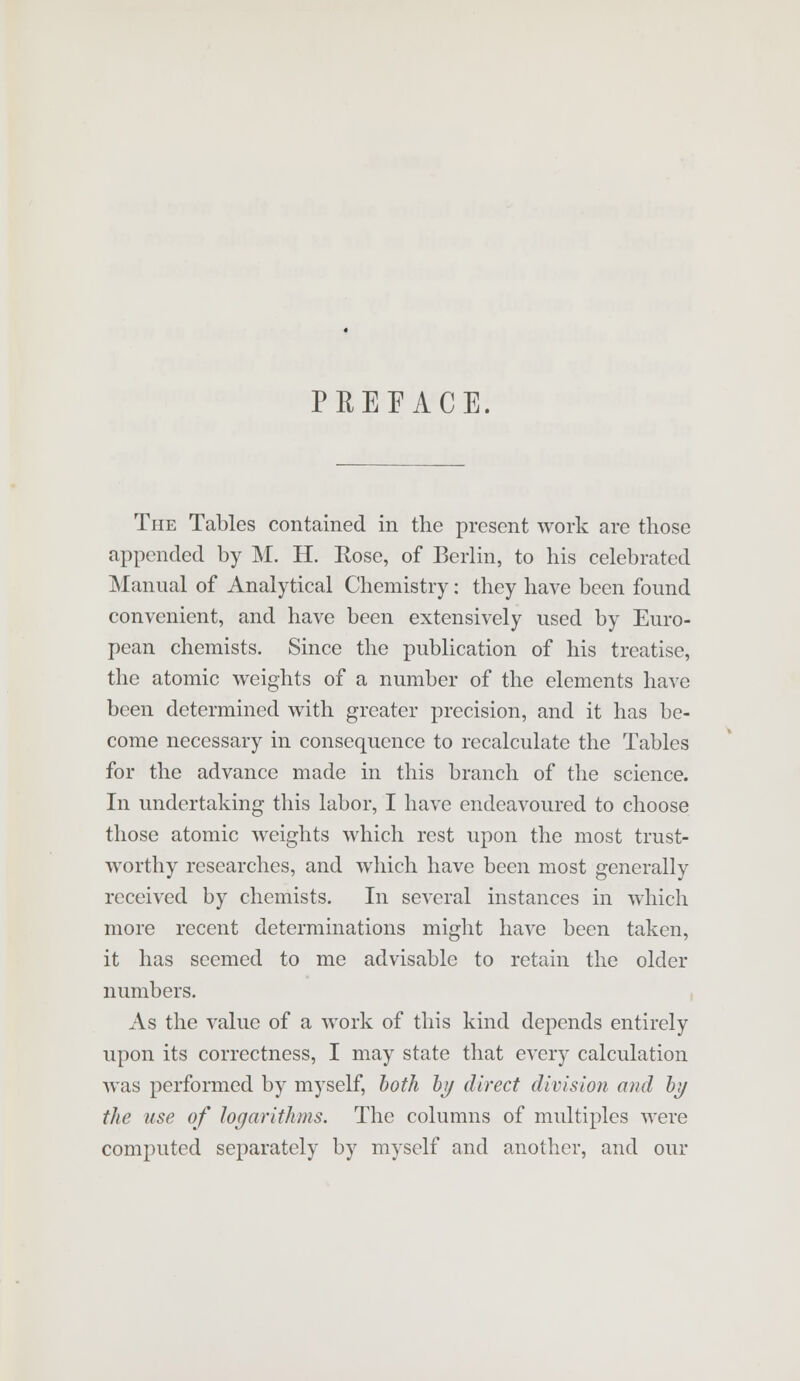 PREFACE The Tables contained in the present work are those appended by M. H. Rose, of Berlin, to his celebrated Manual of Analytical Chemistry: they have been found convenient, and have been extensively used by Euro- pean chemists. Since the publication of his treatise, the atomic weights of a number of the elements have been determined with greater precision, and it has be- come necessary in consequence to recalculate the Tables for the advance made in this branch of the science. In undertaking this labor, I have endeavoured to choose those atomic weights which rest upon the most trust- worthy researches, and which have been most generally received by chemists. In several instances in which more recent determinations might have been taken, it has seemed to me advisable to retain the older numbers. As the value of a work of this kind depends entirely upon its correctness, I may state that every calculation was performed by myself, both by direct division and by the use of logarithms. The columns of multiples were computed separately by myself and another, and our