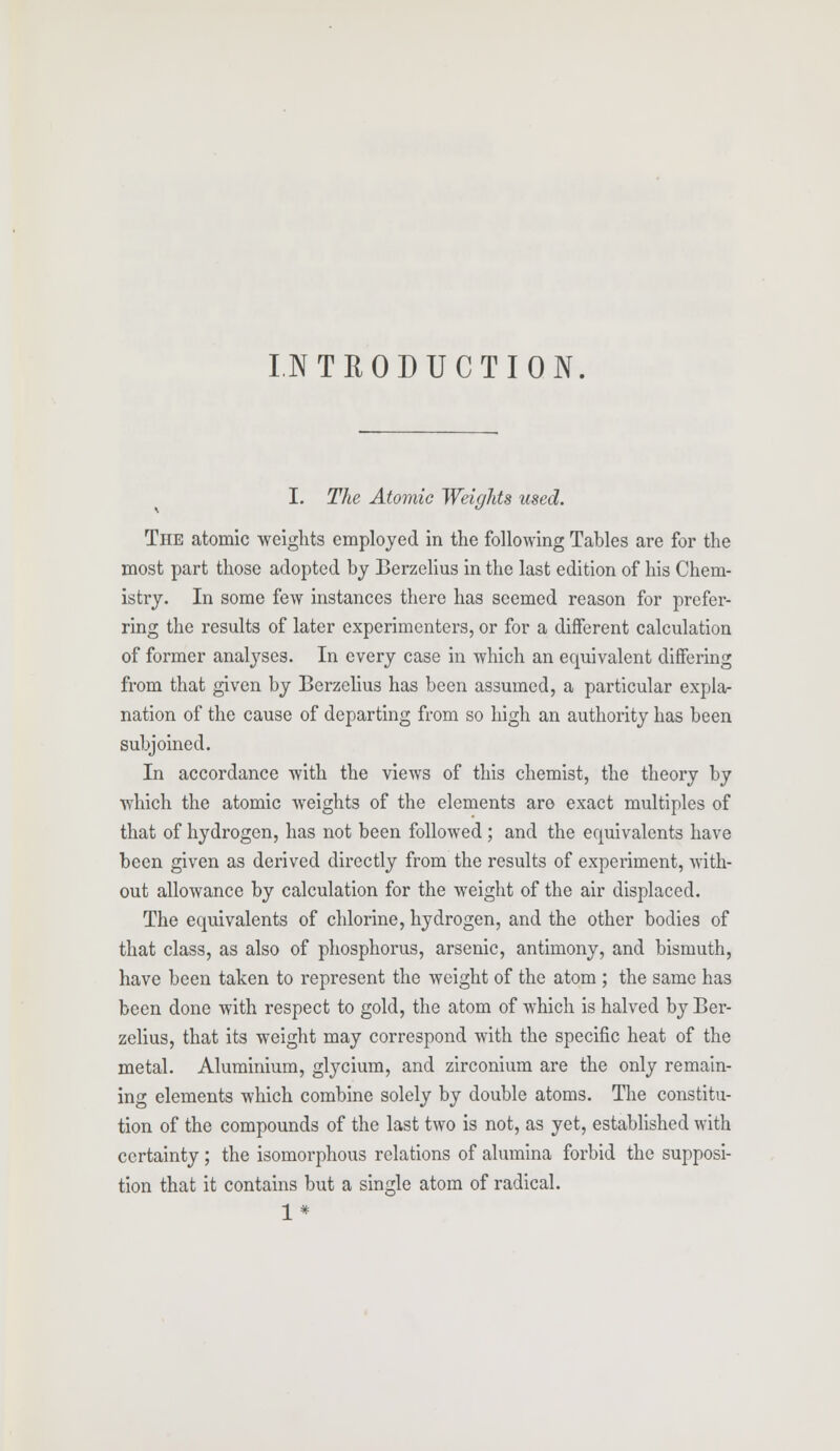 INTRODUCTION. I. The Atomic Weights used. The atomic weights employed in the following Tables are for the most part those adopted by Berzelius in the last edition of his Chem- istry. In some few instances there has seemed reason for prefer- ring the results of later experimenters, or for a different calculation of former analyses. In every case in which an equivalent differing from that given by Berzelius has been assumed, a particular expla- nation of the cause of departing from so high an authority has been subjoined. In accordance with the views of this chemist, the theory by which the atomic weights of the elements are exact multiples of that of hydrogen, has not been followed ; and the equivalents have been given as derived directly from the results of experiment, with- out allowance by calculation for the weight of the air displaced. The equivalents of chlorine, hydrogen, and the other bodies of that class, as also of phosphorus, arsenic, antimony, and bismuth, have been taken to represent the weight of the atom ; the same has been done with respect to gold, the atom of which is halved by Ber- zelius, that its weight may correspond with the specific heat of the metal. Aluminium, glycium, and zirconium are the only remain- ing elements which combine solely by double atoms. The constitu- tion of the compounds of the last two is not, as yet, established with certainty; the isomorphous relations of alumina forbid the supposi- tion that it contains but a single atom of radical. ^ *