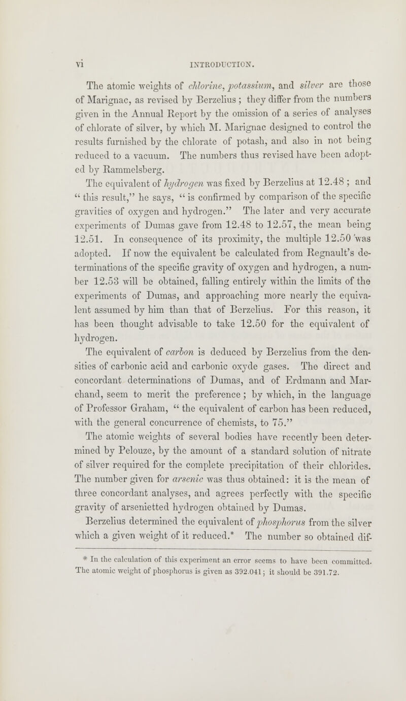 The atomic weights of chlorine, potassium, and silver are those of Marignac, as revised by Berzelius ; they differ from the numbers given in the Annual Report by the omission of a series of analyses of chlorate of silver, by which M. Marignac designed to control the results furnished by the chlorate of potash, and also in not being reduced to a vacuum. The numbers thus revised have been adopt- ed by Rammelsberg. The equivalent of hydrogen was fixed by Berzelius at 12.48 ; and  this result, he says,  is confirmed by comparison of the specific gravities of oxygen and hydrogen. The later and very accurate experiments of Dumas gave from 12.48 to 12.57, the mean being 12.51. In consequence of its proximity, the multiple 12.50 'was adopted. If now the equivalent be calculated from Regnault's de- terminations of the specific gravity of oxygen and hydrogen, a num- ber 12.53 will be obtained, falling entirely within the limits of the experiments of Dumas, and approaching more nearly the equiva- lent assumed by him than that of Berzelius. For this reason, it has been thought advisable to take 12.50 for the equivalent of hydrogen. The equivalent of carbon is deduced by Berzelius from the den- sities of carbonic acid and carbonic oxyde gases. The direct and concordant determinations of Dumas, and of Erdmann and Mar- chand, seem to merit the preference; by which, in the language of Professor Graham,  the equivalent of carbon has been reduced, with the general concurrence of chemists, to 75. The atomic weights of several bodies have recently been deter- mined by Pelouze, by the amount of a standard solution of nitrate of silver required for the complete precipitation of their chlorides. The number given for arsenic was thus obtained: it is the mean of three concordant analyses, and agrees perfectly with the specific gravity of arsenietted hydrogen obtained by Dumas. Berzelius determined the equivalent of phosphorus from the silver which a given weight of it reduced.* The number so obtained dif- * In the calculation of this experiment an error seems to have been committed. The atomic weight of phosphorus is given as 392.041; it should be 391.72.