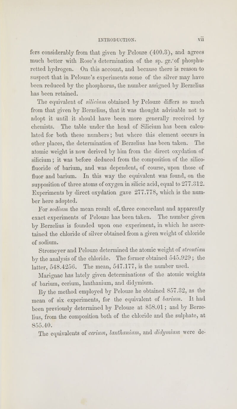 fers considerably from that given by Pelouze (400.3), and agrees much better with Rose's determination of the sp. gr/of phosphu- retted hydrogen. On this account, and because there is reason to suspect that in Pelouze's experiments some of the silver may have been reduced by the phosphorus, the number assigned by Berzelius has been retained. The equivalent of silicium obtained by Pelouze differs so much from that given by Berzelius, that it was thought advisable not to adopt it until it should have been more generally received by chemists. The table under the head of Silicium has been calcu- lated for both these numbers; but where this element occurs in other places, the determination of Berzelius has been taken. The atomic weight is now derived by him from the direct oxydation of silicium; it was before deduced from the composition of the silico- fluoride of barium, and was dependent, of course, upon those of fluor and barium. In this way the equivalent was found, on the supposition of three atoms of oxygen in silicic acid, equal to 277.312. Experiments by direct oxydation gave 277.778, which is the num- ber here adopted. For sodium the mean result of-three concordant and apparently exact experiments of Pelouze has been taken. The number given by Berzelius is founded upon one experiment, in which he ascer- tained the chloride of silver obtained from a given weight of chloride of sodium. Stromeyer and Pelouze determined the atomic weight of strontian by the analysis of the chloride. The former obtained 545.929 ; the latter, 548.425G. The mean, 547.177, is the number used. Marignac has lately given determinations of the atomic weights of barium, cerium, lanthanium, and didymium. By the method employed by Pelouze he obtained 857.32, as the mean of six experiments, for the equivalent of barium. It had been previously determined by Pelouze at 858.01; and by Berze- lius, from the composition both of the chloride and the sulphate, at 855.40. The equivalents of cerium, lanthanium, and didymium were de-