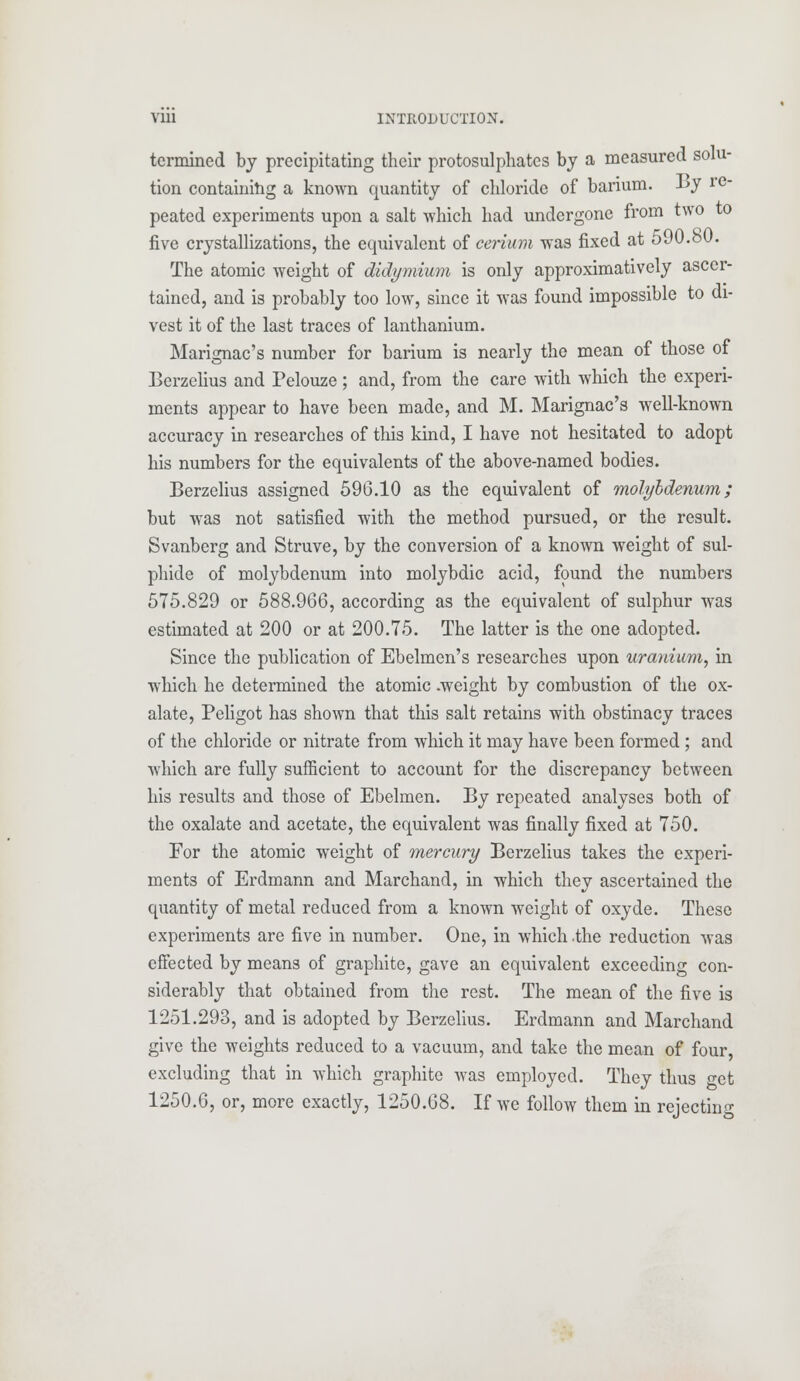 tcrmined by precipitating their protosulphates by a measured solu- tion containing a known quantity of chloride of barium. By re peated experiments upon a salt which had undergone from two to five crystallizations, the equivalent of cerium was fixed at 590.80. The atomic weight of didymium is only approximatively ascer- tained, and is probably too low, since it was found impossible to di- vest it of the last traces of lanthanium. Marignac's number for barium is nearly the mean of those of Berzelius and Pelouze; and, from the care with which the experi- ments appear to have been made, and M. Marignac's well-known accuracy in researches of this kind, I have not hesitated to adopt his numbers for the equivalents of the above-named bodies. Berzelius assigned 596.10 as the equivalent of molybdenum; but was not satisfied with the method pursued, or the result. Svanberg and Struve, by the conversion of a known weight of sul- phide of molybdenum into molybdic acid, found the numbers 575.829 or 588.966, according as the equivalent of sulphur was estimated at 200 or at 200.75. The latter is the one adopted. Since the publication of Ebelmen's researches upon uranium, in which he determined the atomic .weight by combustion of the ox- alate, Peligot has shown that this salt retains with obstinacy traces of the chloride or nitrate from which it may have been formed ; and which are fully sufficient to account for the discrepancy between his results and those of Ebelmen. By repeated analyses both of the oxalate and acetate, the equivalent was finally fixed at 750. For the atomic weight of mercury Berzelius takes the experi- ments of Erdmann and Marchand, in which they ascertained the quantity of metal reduced from a known weight of oxyde. These experiments are five in number. One, in which -the reduction was effected by means of graphite, gave an equivalent exceeding con- siderably that obtained from the rest. The mean of the five is 1251.293, and is adopted by Berzelius. Erdmann and Marchand give the weights reduced to a vacuum, and take the mean of four, excluding that in which graphite was employed. They thus o-ct 1250.6, or, more exactly, 1250.68. If we follow them in rejecting