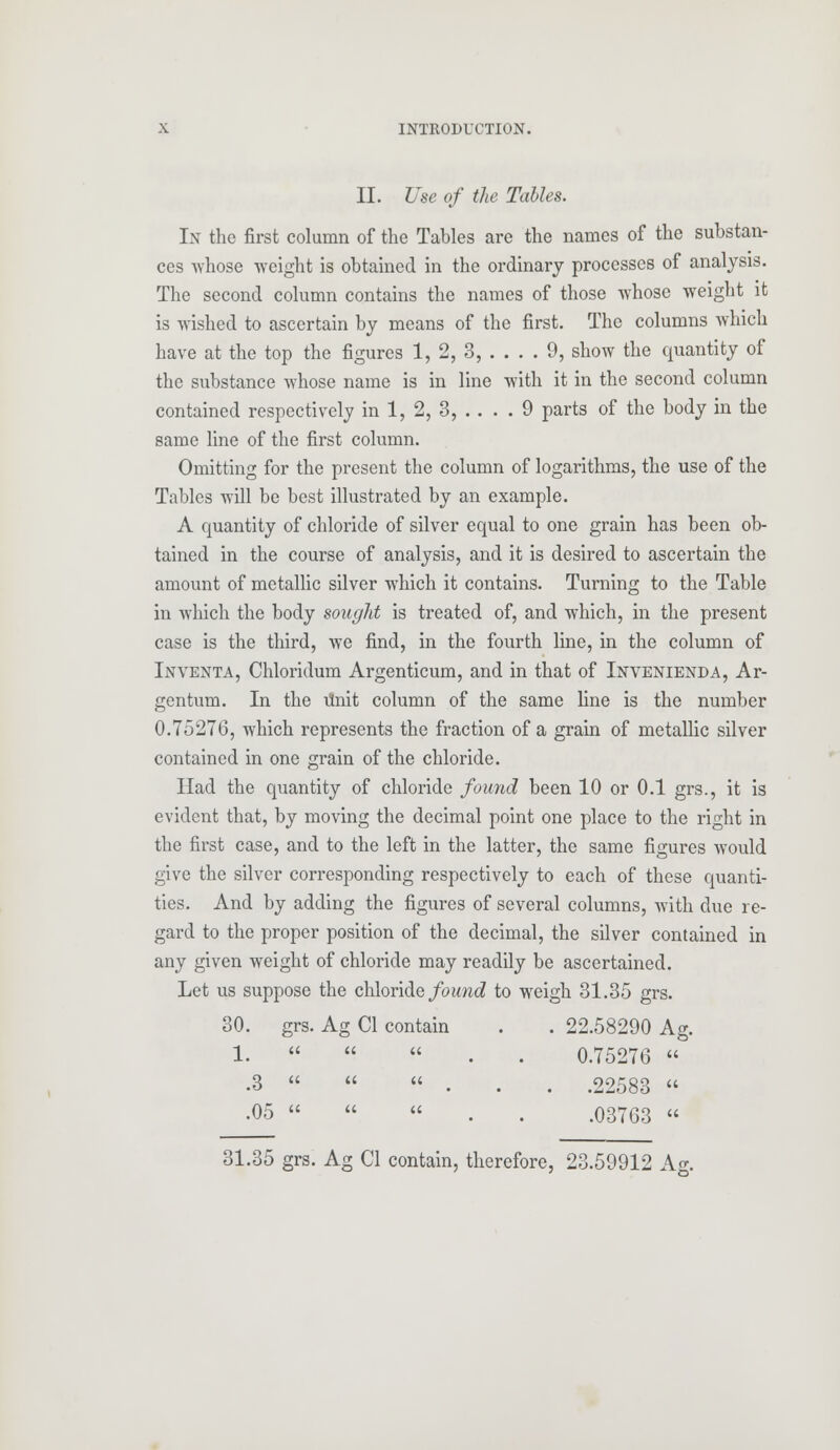 II. Use of the Tables. In the first column of the Tables are the names of the substan- ces whose weight is obtained in the ordinary processes of analysis. The second column contains the names of those whose weight it is wished to ascertain by means of the first. The columns which have at the top the figures 1, 2, 3, .... 9, show the quantity of the substance whose name is in line with it in the second column contained respectively in 1, 2, 3, .... 9 parts of the body in the same line of the first column. Omitting for the present the column of logarithms, the use of the Tables will be best illustrated by an example. A quantity of chloride of silver equal to one grain has been ob- tained in the course of analysis, and it is desired to ascertain the amount of metallic silver which it contains. Turning to the Table in which the body sought is treated of, and which, in the present case is the third, we find, in the fourth line, in the column of Inventa, Chloridum Argenticum, and in that of Invenienda, Ar- gentum. In the ttnit column of the same line is the number 0.75276, which represents the fraction of a grain of metallic silver contained in one grain of the chloride. Had the quantity of chloride found been 10 or 0.1 grs., it is evident that, by moving the decimal point one place to the right in the first case, and to the left in the latter, the same figures would give the silver corresponding respectively to each of these quanti- ties. And by adding the figures of several columns, with due re- gard to the proper position of the decimal, the silver contained in any given weight of chloride may readily be ascertained. Let us suppose the chloride found to weigh 31.35 grs. 30. grs. Ag CI contain . . 22.58290 Ag. 1.    0.75276  .3 «  ... .22583  •05   « .03763 « 31.35 grs. Ag CI contain, therefore, 23.59912 A.