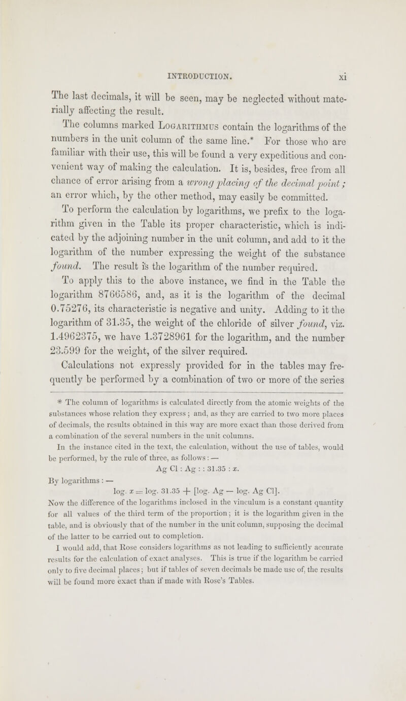 The last decimals, it will be seen, may be neglected without mate- rially affecting the result. The columns marked Logarithmus contain the logarithms of the numbers in the unit column of the same line.* For those who are familiar with their use, this will be found a very expeditious and con- venient way of making the calculation. It is, besides, free from all chance of error arising from a wrong placing of the decimal point; an error which, by the other method, may easily be committed. To perform the calculation by logarithms, we prefix to the loga- rithm given in the Table its proper characteristic, which is indi- cated by the adjoining number in the unit column, and add to it the logarithm of the number expressing the weight of the substance found. The result is the logarithm of the number required. To apply this to the above instance, we find in the Table the logarithm 8766580, and, as it is the logarithm of the decimal 0.75276, its characteristic is negative and unity. Adding to it the logarithm of 31.35, the weight of the chloride of silver found, viz. 1.4962375, we have 1.3728961 for the logarithm, and the number 23.599 for the weight, of the silver required. Calculations not expressly provided for in the tables may fre- quently be performed by a combination of two or more of the series * The column of logarithms is calculated directly from the atomic weights of the substances whose relation they express ; and, as they are carried to two more places of decimals, the results obtained in this way are more exact than those derived from a combination of the several numbers in the unit columns. In the instance cited in the text, the calculation, without the use of tables, would be performed, by the rule of three, as follows: — Ag CI: Ag: : 31.35 : x. By logarithms : — log. x = log. 31.35 -f [log. Ag — log. Ag CI]. Now the difference of the logarithms inclosed in the vinculum is a constant quantity for all values of the third term of the proportion; it is the logarithm given in the table, and is obviously that of the number in the unit column, supposing the decimal of the latter to be carried out to completion. 1 would add, that Rose considers logarithms as not leading to sufficiently accurate results tor the calculation of exact analyses. This is true if the logarithm be carried only to live decimal places; but if tables of seven decimals be made use of, the results will be found more exact than if made witli Rose's Tables.