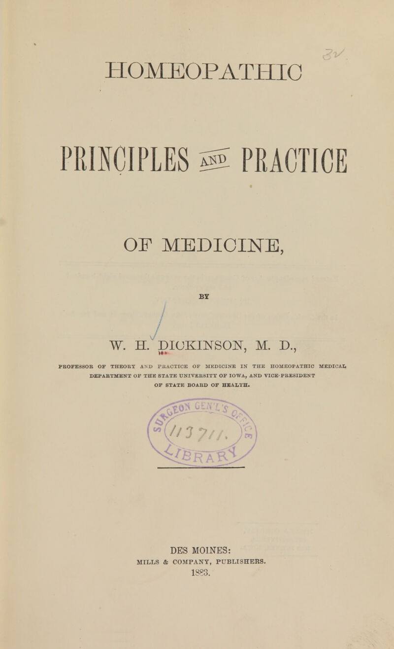 HOMEOPATHIC PRINCIPLES PRACTICE OF MEDICINE, BY / W. H. DICKINSON, M. D., PBOFE3SOB OF THEORY AND PRACTICE OF MEDICINE IN THE HOMEOPATHIC MEDICAL DEPARTMENT OF THE STATE UNIVERSITY OF IOWA, AND VICE-PRESIDENT OF STATE BOARD OF HEALTH. DES MOINES: MILLS & COMPANY, PUBLISHERS. 1883.