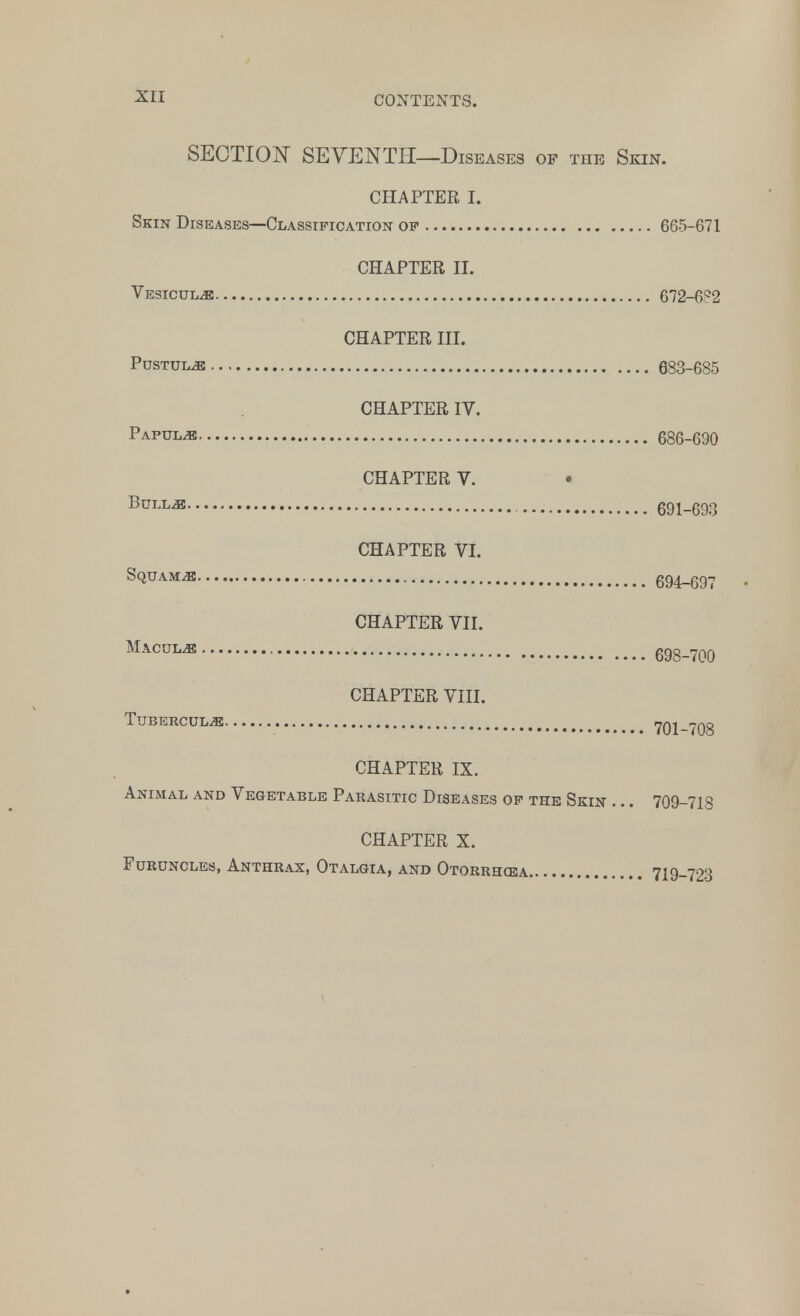 SECTION SEVENTH—Diseases of the Skin. CHAPTER I. Skin Diseases—Classification of 665-671 CHAPTER II. Vesicul^e 672-6Q2 CHAPTER III. Pustule 683-685 CHAPTER IV. Papula 686-690 CHAPTER V. Bullj® 691-693 CHAPTER VI. Squama 694-697 • CHAPTER VII. Macul^ 698-700 CHAPTER VIII. Tuberculide 701-708 CHAPTER IX. Animal and Vegetable Parasitic Diseases of the Skin ... 709-712 CHAPTER X. Furuncles, Anthrax, Otalgia, and Otorrhea 719-723