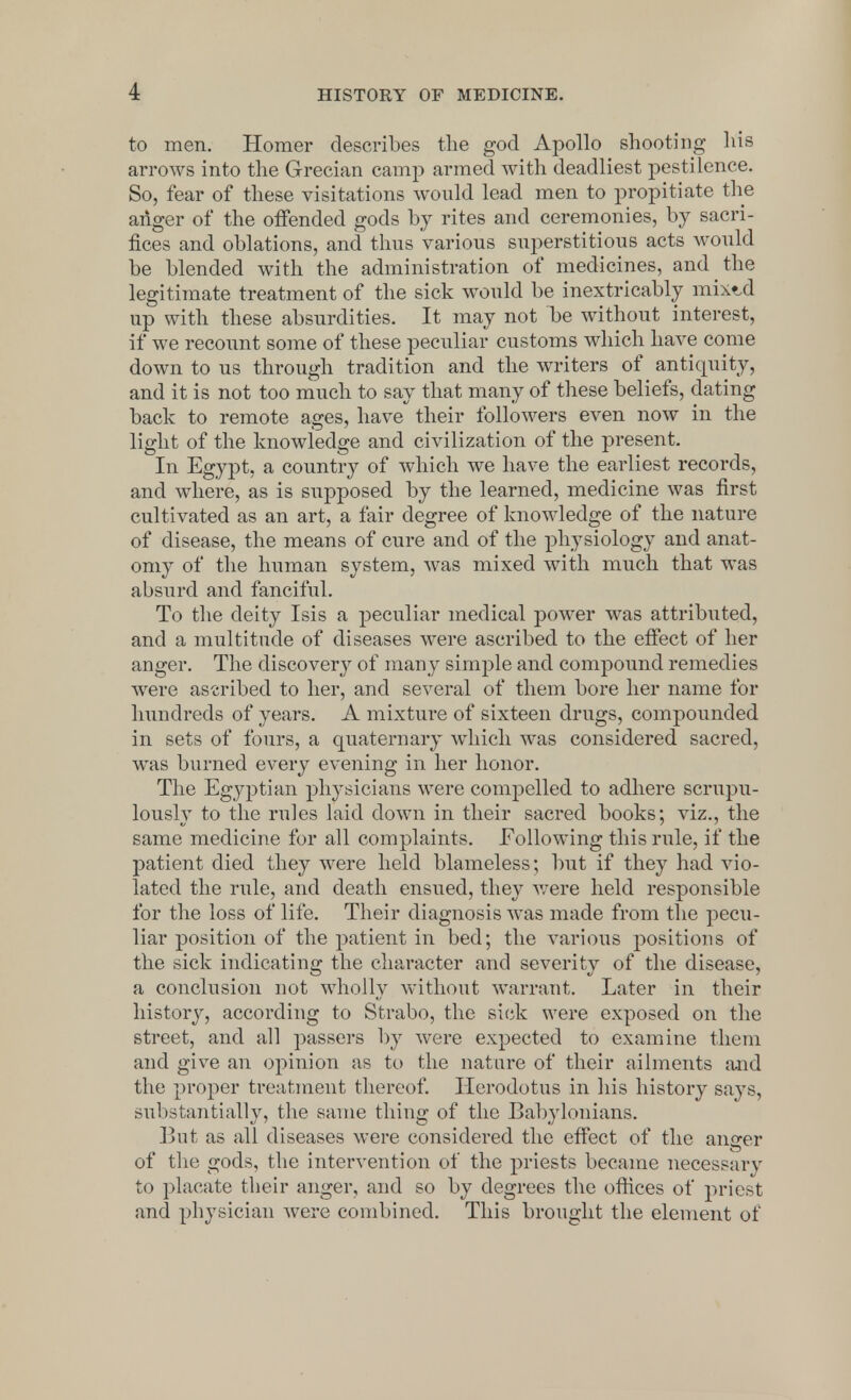 to men. Homer describes the god Apollo shooting his arrows into the Grecian camp armed with deadliest pestilence. So, fear of these visitations would lead men to propitiate the anger of the offended gods by rites and ceremonies, by sacri- fices and oblations, and thus various superstitious acts would be blended with the administration of medicines, and the legitimate treatment of the sick would be inextricably mixzd up with these absurdities. It may not be without interest, if we recount some of these peculiar customs which have come down to us through tradition and the writers of antiquity, and it is not too much to say that many of these beliefs, dating back to remote ages, have their followers even now in the light of the knowledge and civilization of the present. In Egypt, a country of which we have the earliest records, and where, as is supposed by the learned, medicine was first cultivated as an art, a fair degree of knowledge of the nature of disease, the means of cure and of the physiology and anat- omy of the human system, was mixed with much that was absurd and fanciful. To the deity Isis a peculiar medical power was attributed, and a multitude of diseases were ascribed to the effect of her anger. The discovery of many simple and compound remedies were ascribed to her, and several of them bore her name for hundreds of years. A mixture of sixteen drugs, compounded in sets of fours, a quaternary which was considered sacred, was burned every evening in her honor. The Egyptian physicians were compelled to adhere scrupu- lously to the rules laid down in their sacred books; viz., the same medicine for all complaints. Following this rule, if the patient died they were held blameless; but if they had vio- lated the rule, and death ensued, they were held responsible for the loss of life. Their diagnosis was made from the pecu- liar position of the patient in bed; the various positions of the sick indicating the character and severity of the disease, a conclusion not wholly without warrant. Later in their history, according to Strabo, the sick were exposed on the street, and all passers by were expected to examine them and give an opinion as to the nature of their ailments and the proper treatment thereof. Herodotus in his history says, substantially, the same thing of the Babylonians. But as all diseases were considered the effect of the anger of the gods, the intervention of the priests became necessary to placate their anger, and so by degrees the offices of priest and physician were combined. This brought the element of