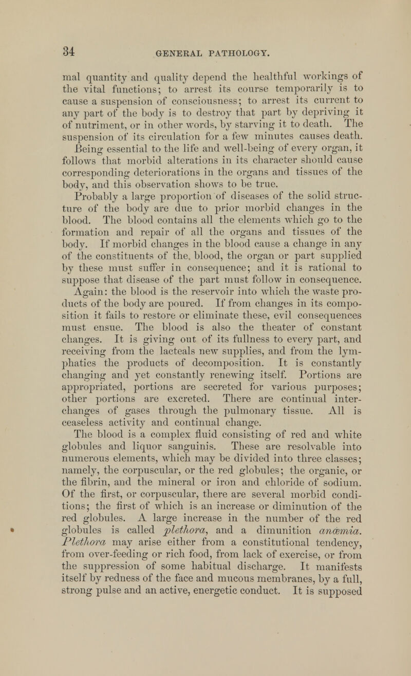 mal quantity and quality depend the healthful workings of the vital functions; to arrest its course temporarily is to cause a suspension of consciousness; to arrest its current to any part of the body is to destroy that part by depriving it of nutriment, or in other words, by starving it to death. The suspension of its circulation for a few minutes causes death. Being essential to the life and well-being of every organ, it follows that morbid alterations in its character should cause corresponding deteriorations in the organs and tissues of the body, and this observation shows to be true. Probably a large proportion of diseases of the solid struc- ture of the body are due to prior morbid changes in the blood. The blood contains all the elements which go to the formation and repair of all the organs and tissues of the body. If morbid changes in the blood cause a change in any of the constituents of the, blood, the organ or part supplied by these must suffer in consequence; and it is rational to suppose that disease of the part must follow in consequence. Again: the blood is the reservoir into which the waste pro- ducts of the body are poured. If from changes in its compo- sition it fails to restore or eliminate these, evil consequences must ensue. The blood is also the theater of constant changes. It is giving out of its fullness to every part, and receiving from the lacteals new supplies, and from the lym- phatics the products of decomposition. It is constantly changing and yet constantly renewing itself. Portions are appropriated, portions are secreted for various purposes; other portions are excreted. There are continual inter- changes of gases through the pulmonary tissue. All is ceaseless activity and continual change. The blood is a complex fluid consisting of red and white globules and liquor sanguinis. These are resolvable into numerous elements, which may be divided into three classes; namely, the corpuscular, or the red globules; the organic, or the fibrin, and the mineral or iron and chloride of sodium. Of the first, or corpuscular, there are several morbid condi- tions; the first of which is an increase or diminution of the red globules. A large increase in the number of the red globules is called plethora, and a dimunition anosmia. Plethora may arise either from a constitutional tendency, from over-feeding or rich food, from lack of exercise, or from the suppression of some habitual discharge. It manifests itself by redness of the face and mucous membranes, by a full, strong pulse and an active, energetic conduct. It is supposed