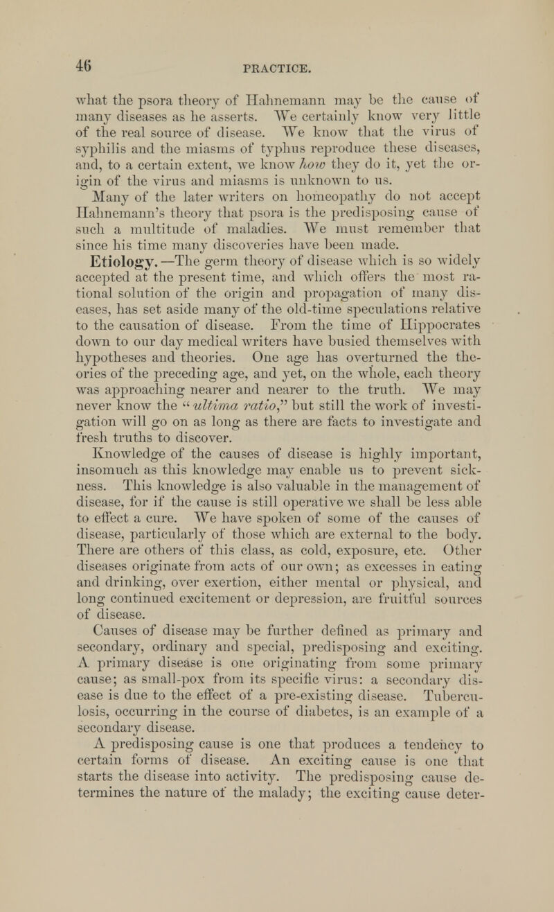 what the psora theory of Hahnemann may be the cause of many diseases as he asserts. We certainly know very little of the real source of disease. We know that the virus of syphilis and the miasms of typhus reproduce these diseases, and, to a certain extent, we know how they do it, yet the or- igin of the virus and miasms is unknown to us. Many of the later writers on homeopathy do not accept Hahnemann's theory that psora is the predisposing cause of such a multitude of maladies. We must remember that since his time many discoveries have been made. Etiology.—The germ theory of disease which is so widely accepted at the present time, and which offers the most ra- tional solution of the origin and propagation of many dis- eases, has set aside many of the old-time speculations relative to the causation of disease. From the time of Hippocrates down to our day medical writers have busied themselves with hypotheses and theories. One age has overturned the the- ories of the preceding age, and yet, on the whole, each theory was approaching nearer and nearer to the truth. We may never know the  ultima ratio but still the work of investi- gation will go on as long as there are facts to investigate and fresh truths to discover. Knowledge of the causes of disease is highly important, insomuch as this knowledge may enable us to prevent sick- ness. This knowledge is also valuable in the management of disease, for if the cause is still operative we shall be less able to effect a cure. We have spoken of some of the causes of disease, particularly of those which are external to the body. There are others of this class, as cold, exposure, etc. Other diseases originate from acts of our own; as excesses in eating and drinking, over exertion, either mental or physical, and long continued excitement or depression, are fruitful sources of disease. Causes of disease may be further denned as primary and secondary, ordinary and special, predisposing and exciting. A primary disease is one originating from some primary cause; as small-pox from its specific virus: a secondary dis- ease is due to the effect of a pre-existing disease. Tubercu- losis, occurring in the course of diabetes, is an example of a secondary disease. A predisposing cause is one that produces a tendency to certain forms of disease. An exciting cause is one that starts the disease into activity. The predisposing cause de- termines the nature of the malady; the exciting cause deter-