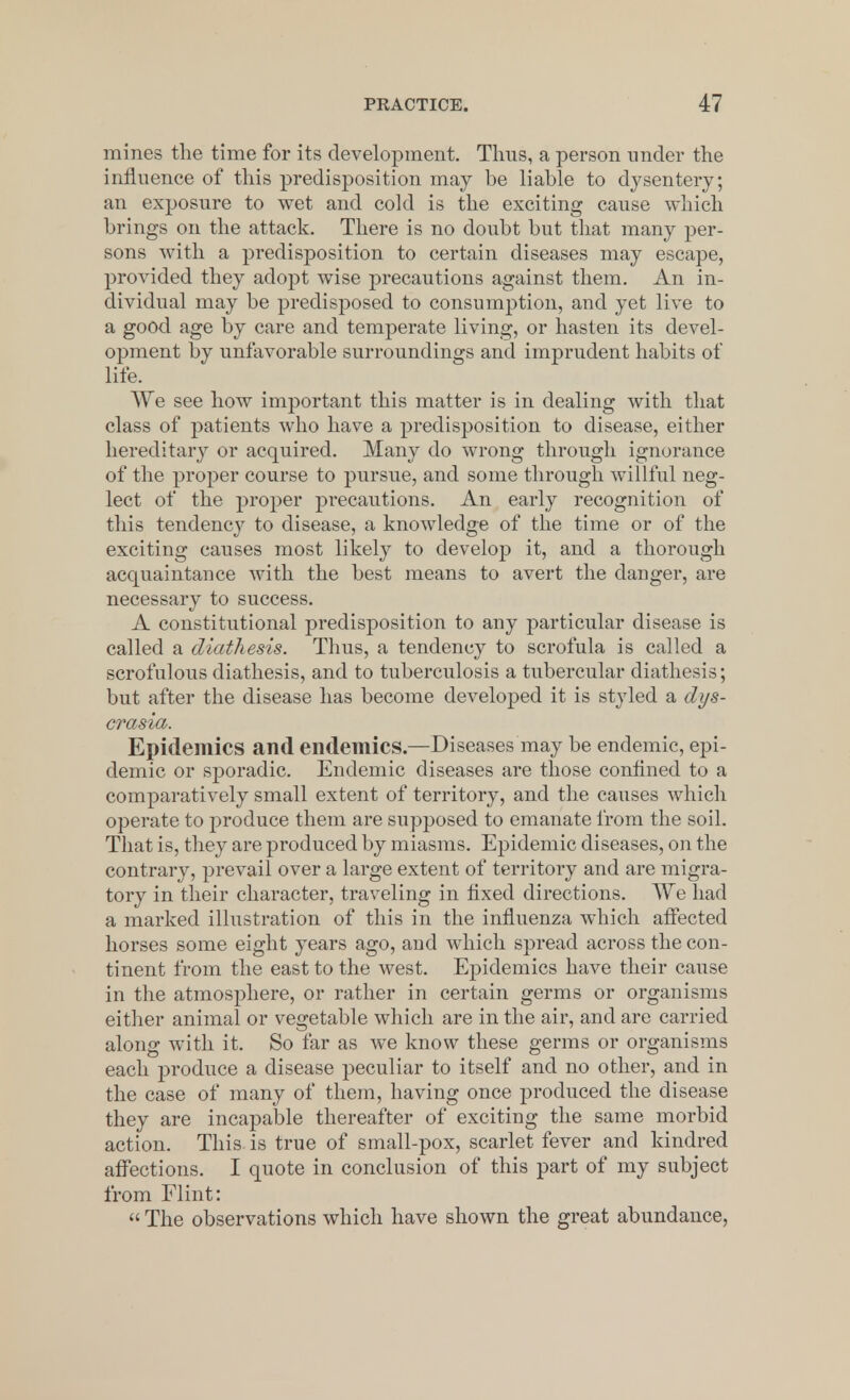 mines the time for its development. Thus, a person under the influence of this predisposition may be liable to dysentery; an exposure to wet and cold is the exciting cause which brings on the attack. There is no doubt but that many per- sons with a predisposition to certain diseases may escape, provided they adopt wise precautions against them. An in- dividual may be predisposed to consumption, and yet live to a good age by care and temperate living, or hasten its devel- opment by unfavorable surroundings and imprudent habits of life. We see how important this matter is in dealing with that class of patients who have a predisposition to disease, either hereditary or acquired. Many do wrong through ignorance of the proper course to pursue, and some through willful neg- lect of the proper precautions. An early recognition of this tendency to disease, a knowledge of the time or of the exciting causes most likely to develop it, and a thorough acquaintance with the best means to avert the danger, are necessary to success. A constitutional predisposition to any particular disease is called a diathesis. Thus, a tendency to scrofula is called a scrofulous diathesis, and to tuberculosis a tubercular diathesis; but after the disease has become developed it is styled a dys- crasia. Epidemics and endemics—Diseases may be endemic, epi- demic or sporadic. Endemic diseases are those confined to a comparatively small extent of territory, and the causes which operate to produce them are supposed to emanate from the soil. That is, they are produced by miasms. Epidemic diseases, on the contrary, prevail over a large extent of territory and are migra- tory in their character, traveling in fixed directions. We had a marked illustration of this in the influenza which affected horses some eight years ago, and which spread across the con- tinent from the east to the west. Epidemics have their cause in the atmosphere, or rather in certain germs or organisms either animal or vegetable which are in the air, and are carried along with it. So far as we know these germs or organisms each produce a disease peculiar to itself and no other, and in the case of many of them, having once produced the disease they are incapable thereafter of exciting the same morbid action. This is true of small-pox, scarlet fever and kindred affections. I quote in conclusion of this part of my subject from Flint:  The observations which have shown the great abundance,