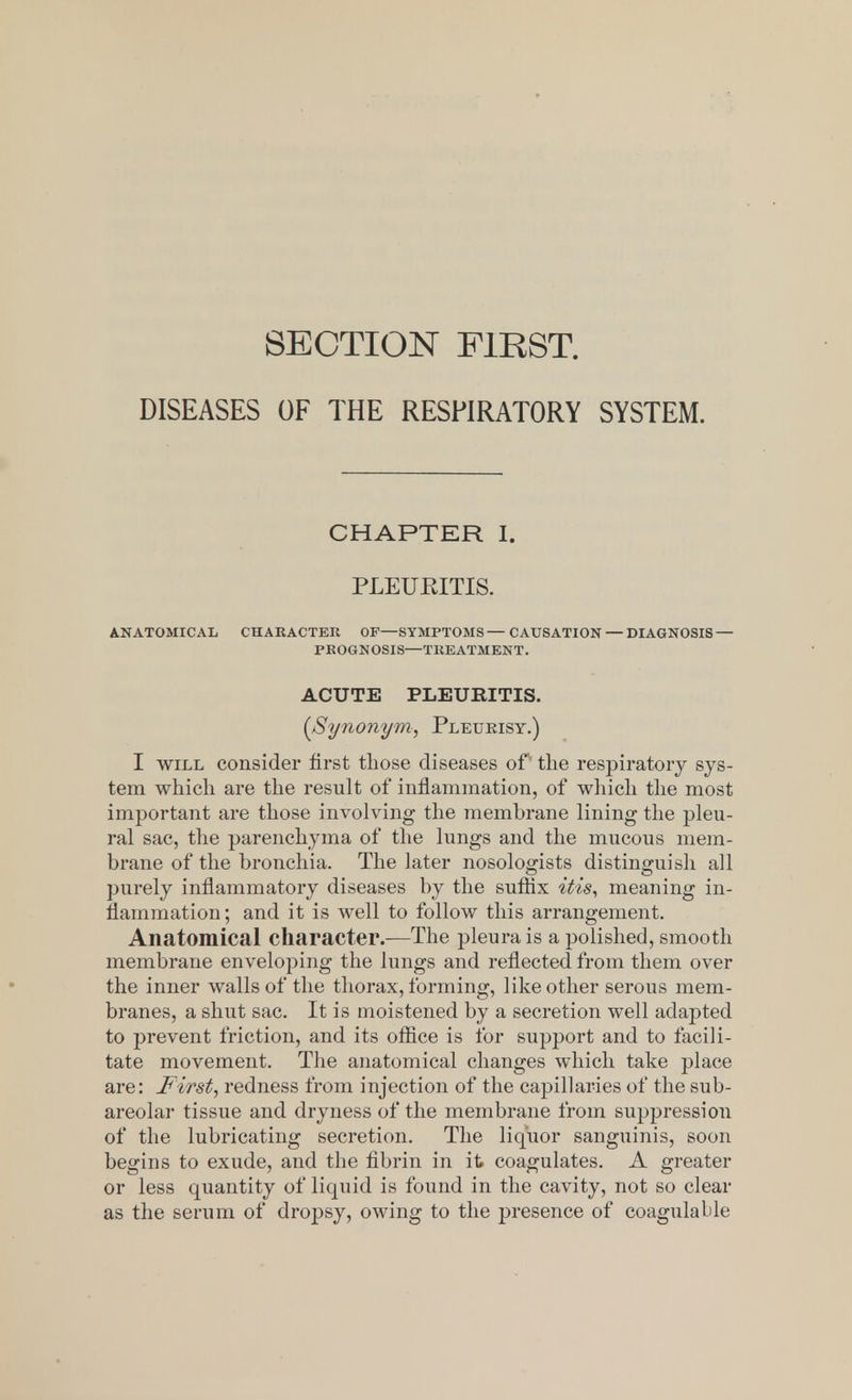 SECTION FIRST. DISEASES OF THE RESPIRATORY SYSTEM. CHAPTER I. PLEUEITIS. ANATOMICAL CHARACTER OF—SYMPTOMS—CAUSATION — DIAGNOSIS — PROGNOSIS—TREATMENT. ACUTE PLEUEITIS. {Synonym, Pleukisy.) I will consider first those diseases of' the respiratory sys- tem which are the result of inflammation, of which the most important are those involving the membrane lining the pleu- ral sac, the parenchyma of the lungs and the mucous mem- brane of the bronchia. The later nosologists distinguish all purely inflammatory diseases by the suffix itis, meaning in- flammation ; and it is well to follow this arrangement. Anatomical character.—The pleura is a polished, smooth membrane enveloping the lungs and reflected from them over the inner walls of the thorax, forming, like other serous mem- branes, a shut sac. It is moistened by a secretion well adapted to prevent friction, and its office is for support and to facili- tate movement. The anatomical changes which take ])lace are: First, redness from injection of the capillaries of the sub- areolar tissue and dryness of the membrane from suppression of the lubricating secretion. The liquor sanguinis, soon begins to exude, and the fibrin in it coagulates. A greater or less quantity of liquid is found in the cavity, not so clear as the serum of dropsy, owing to the presence of coagulable