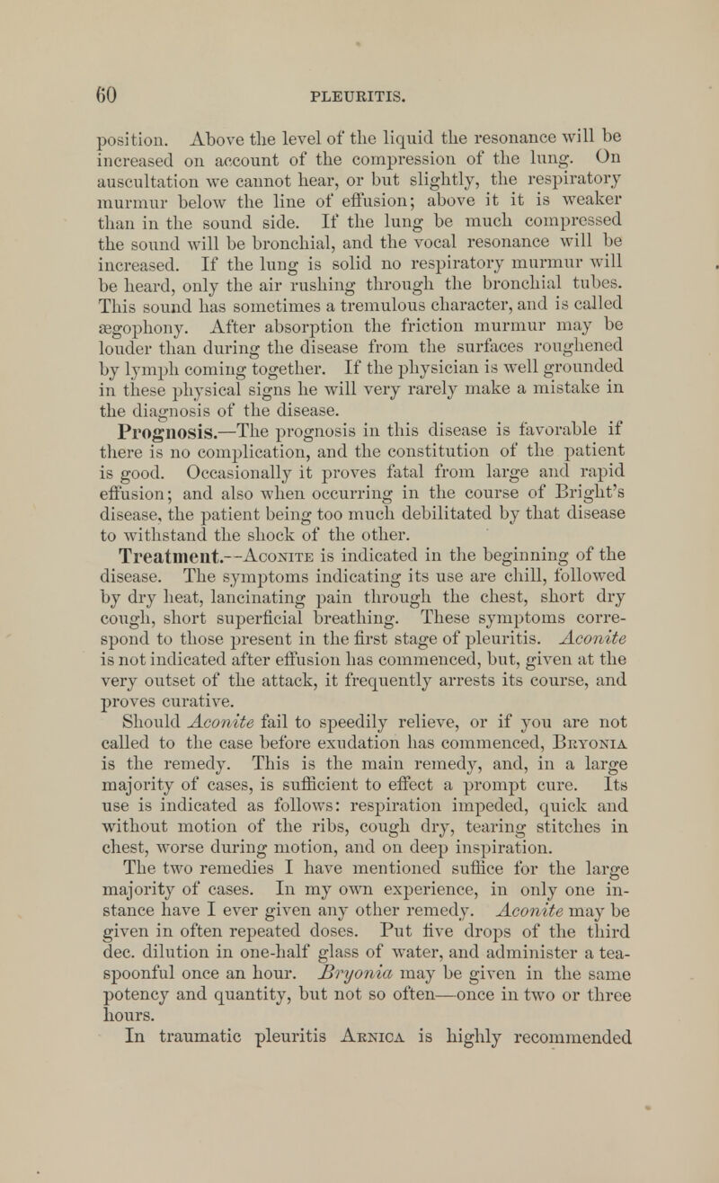 position. Above the level of the liquid the resonance will be increased on account of the compression of the lung. On auscultation we cannot hear, or but slightly, the respiratory murmur below the line of effusion; above it it is weaker than in the sound side. If the lung be much compressed the sound will be bronchial, and the vocal resonance will be increased. If the lung is solid no respiratory murmur will be heard, only the air rushing through the bronchial tubes. This sound has sometimes a tremulous character, and is called aegophony. After absorption the friction murmur may be louder than during the disease from the surfaces roughened by lymph coming together. If the physician is well grounded in these physical signs he will very rarely make a mistake in the diagnosis of the disease. Prognosis.—The prognosis in this disease is favorable if there is no complication, and the constitution of the patient is good. Occasionally it proves fatal from large and rapid effusion; and also when occurring in the course of Bright's disease, the patient being too much debilitated by that disease to withstand the shock of the other. Treatment.—Aconite is indicated in the beginning of the disease. The symptoms indicating its use are chill, followed by dry heat, lancinating pain through the chest, short dry cough, short superficial breathing. These symptoms corre- spond to those present in the first stage of pleuritis. Aconite is not indicated after effusion has commenced, but, given at the very outset of the attack, it frequently arrests its course, and proves curative. Should Aconite fail to speedily relieve, or if you are not called to the case before exudation has commenced, Bryonia is the remedy. This is the main remedy, and, in a large majority of cases, is sufficient to effect a prompt cure. Its use is indicated as follows: respiration impeded, quick and without motion of the ribs, cough dry, tearing stitches in chest, worse during motion, and on deep inspiration. The two remedies I have mentioned suffice for the large majority of cases. In my own experience, in only one in- stance have I ever given any other remedy. Aconite may be given in often repeated doses. Put live drops of the third dec. dilution in one-half glass of water, and administer a tea- spoonful once an hour. Bryonia may be given in the same potency and quantity, but not so often—once in two or three hours. In traumatic pleuritis Arnica is highly recommended