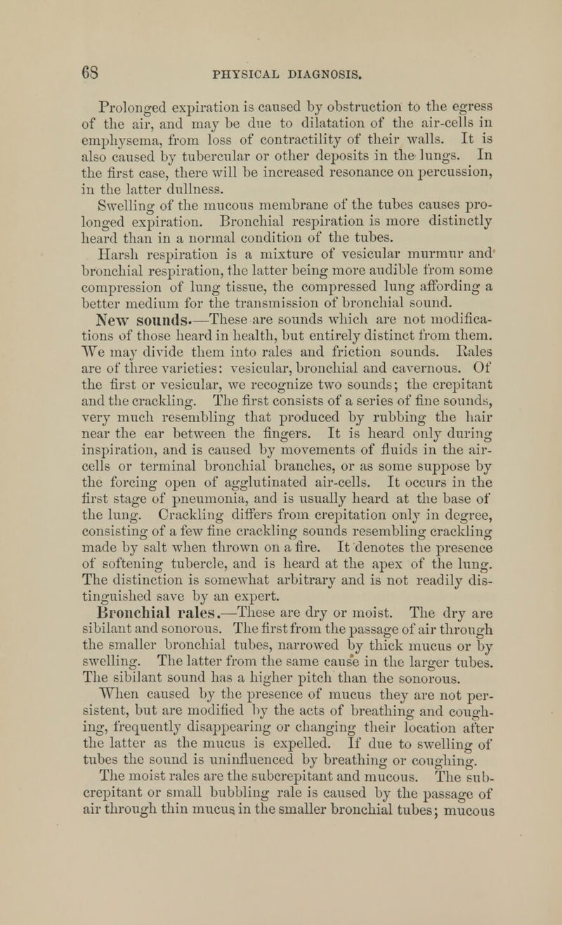 Prolonged expiration is caused by obstruction to the egress of the air, and may be due to dilatation of the air-cells in emphysema, from loss of contractility of their walls. It is also caused by tubercular or other deposits in the lungs. In the first case, there will be increased resonance on percussion, in the latter dullness. Swelling of the mucous membrane of the tubes causes pro- longed expiration. Bronchial resjnration is more distinctly heard than in a normal condition of the tubes. Harsh respiration is a mixture of vesicular murmur and bronchial respiration, the latter being more audible from some compression of lung tissue, the compressed lung affording a better medium for the transmission of bronchial sound. New sounds.—These are sounds which are not modifica- tions of those heard in health, but entirely distinct from them. We may divide them into rales and friction sounds. Kales are of three varieties: vesicular, bronchial and cavernous. Of the first or vesicular, we recognize two sounds; the crepitant and the crackling. The first consists of a series of fine sounds, very much resembling that produced by rubbing the hair near the ear between the fingers. It is heard only during inspiration, and is caused by movements of fluids in the air- cells or terminal bronchial branches, or as some suppose by the forcing open of agglutinated air-cells. It occurs in the first stage of pneumonia, and is usually heard at the base of the lung. Crackling differs from crepitation only in degree, consisting of a few fine crackling sounds resembling crackling made by salt when thrown on a fire. It denotes the presence of softening tubercle, and is heard at the apex of the lung. The distinction is somewhat arbitrary and is not readily dis- tinguished save by an expert. Bronchial rales.—These are dry or moist. The dry are sibilant and sonorous. The first from the passage of air through the smaller bronchial tubes, narrowed by thick mucus or by swelling. The latter from the same caus'e in the larger tubes. The sibilant sound has a higher pitch than the sonorous. When caused by the presence of mucus they are not per- sistent, but are modified by the acts of breathing and cough- ing, frequently disappearing or changing their location after the latter as the mucus is expelled. If due to swelling of tubes the sound is uninfluenced by breathing or coughing. The moist rales are the subcrepitant and mucous. The sub- crepitant or small bubbling rale is caused by the passage of air through thin mucus, in the smaller bronchial tubes; mucous