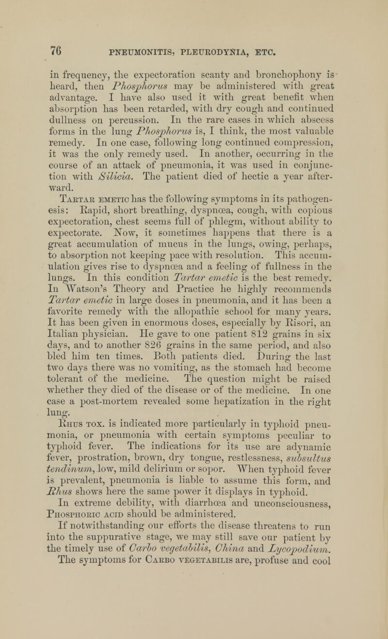 in frequency, the expectoration scanty and bronchophony is heard, then Phosphorus may be administered with great advantage. I have also used it with great benefit when absorption has been retarded, with dry cough and continued dullness on percussion. In the rare cases in which abscess forms in the lung Phosphorus is, I think, the most valuable remedy. In one case, following long continued compression, it was the only remedy used. In another, occurring in the course of an attack of pneumonia, it was used in conjunc- tion with Silicia. The patient died of hectic a year after- ward. Tartar emetic has the following symptoms in its pathogen- esis : Rapid, short breathing, dyspnoea, cough, with copious expectoration, chest seems full of phlegm, without ability to expectorate. Now, it sometimes happens that there is a great accumulation of mucus in the lungs, owing, perhaps, to absorption not keeping pace with resolution. This accum- ulation gives rise to dyspnoea and a feeling of fullness in the lungs. In this condition Tartar emetic is the best remedy. In Watson's Theory and Practice he highly recommends Tartar emetic in large doses in pneumonia, and it has been a favorite remedy with the allojmthic school for many years. It has been given in enormous doses, especially by Risori, an Italian physician. He gave to one patient 812 grains in six days, and to another 826 grains in the same period, and also bled him ten times. Both patients died. During the last two days there was no vomiting, as the stomach had become tolerant of the medicine. The question might be raised whether they died of the disease or of the medicine. In one case a post-mortem revealed some hepatization in the right lung. Rhus tox. is indicated more particularly in typhoid pneu- monia, or pneumonia with certain symptoms peculiar to typhoid fever. The indications for its use are adynamic fever, prostration, brown, dry tongue, restlessness, subsultus tendinum,low, mild delirium or sopor. When typhoid fever is prevalent, pneumonia is liable to assume this form, and Phus shows here the same power it displays in typhoid. In extreme debility, with diarrhoea and unconsciousness, Phosphoric acid should be administered. If notwithstanding our efforts the disease threatens to run into the suppurative stage, we may still save our patient by the timely use of Carbo vegetabilis, China and Lycopodium. The symptoms for Carbo vegetabilis are, profuse and cool