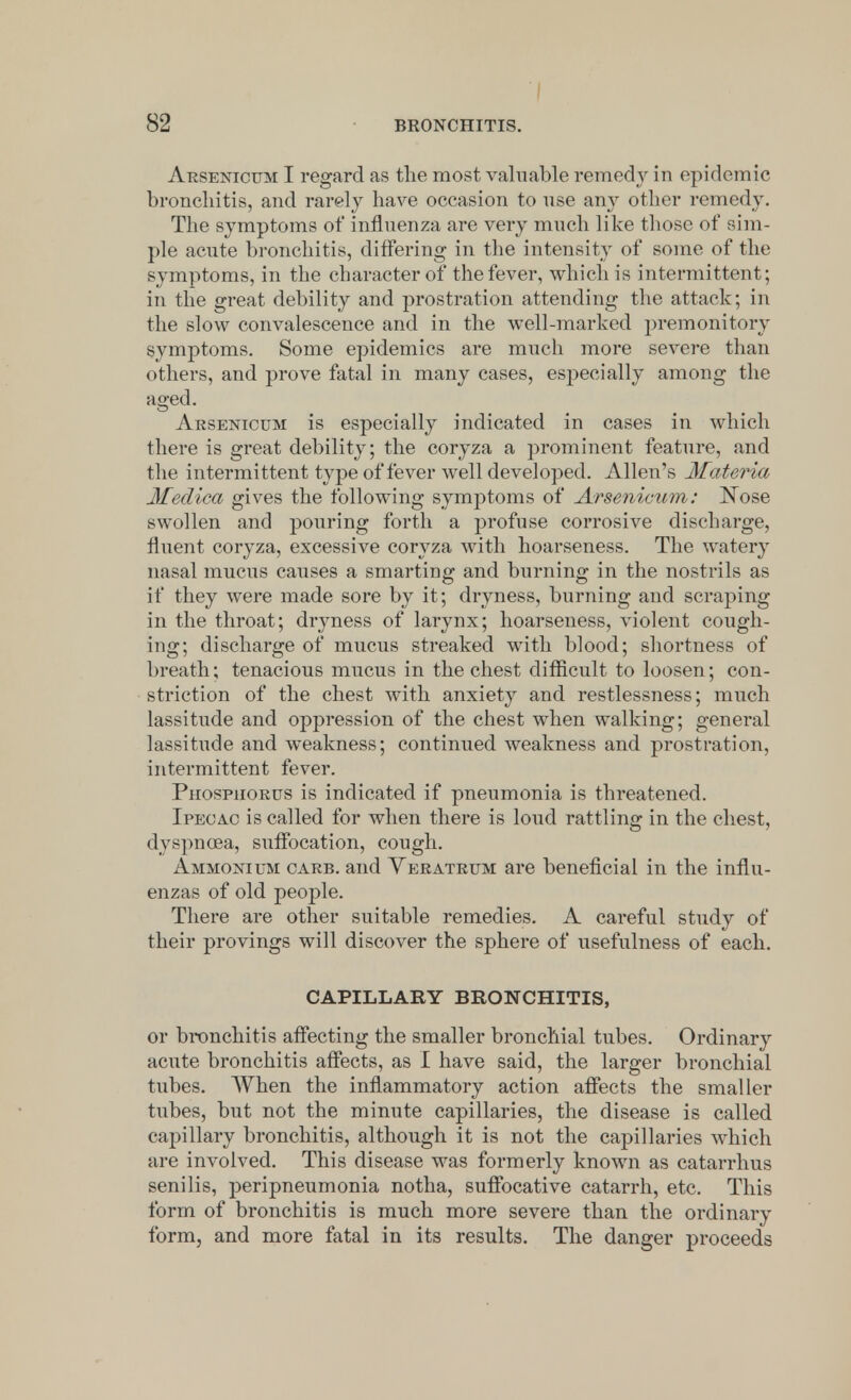 Arsenicum I regard as the most valuable remedy in epidemic bronchitis, and rarely have occasion to use any other remedy. The symptoms of influenza are very much like those of sim- ple acnte bronchitis, differing in the intensity of some of the symptoms, in the character of the fever, which is intermittent; in the great debility and prostration attending the attack; in the slow convalescence and in the well-marked premonitory symptoms. Some epidemics are much more severe than others, and prove fatal in many cases, especially among the aged. Arsenicum is especially indicated in cases in which there is great debility; the coryza a prominent feature, and the intermittent type of fever well developed. Allen's Materia Medica gives the following symptoms of Arsenicum: Nose swollen and pouring forth a profuse corrosive discharge, fluent coryza, excessive coryza with hoarseness. The watery nasal mucus causes a smarting and burning in the nostrils as if they were made sore by it; dryness, burning and scraping in the throat; dryness of larynx; hoarseness, violent cough- ing; discharge of mucus streaked with blood; shortness of breath; tenacious mucus in the chest difficult to loosen; con- striction of the chest with anxiety and restlessness; much lassitude and oppression of the chest when walking; general lassitude and weakness; continued weakness and prostration, intermittent fever. Phosphorus is indicated if pneumonia is threatened. Ipecac is called for when there is loud rattling in the chest, dyspnoea, suffocation, cough. Ammonium carb. and Veratrum are beneficial in the influ- enzas of old people. There are other suitable remedies. A careful study of their provings will discover the sphere of usefulness of each. CAPILLARY BRONCHITIS, or bronchitis affecting the smaller bronchial tubes. Ordinary acute bronchitis affects, as I have said, the larger bronchial tubes. When the inflammatory action affects the smaller tubes, but not the minute capillaries, the disease is called capillary bronchitis, although it is not the capillaries which are involved. This disease was formerly known as catarrhus senilis, peripneumonia notha, suffocative catarrh, etc. This form of bronchitis is much more severe than the ordinary form, and more fatal in its results. The danger proceeds