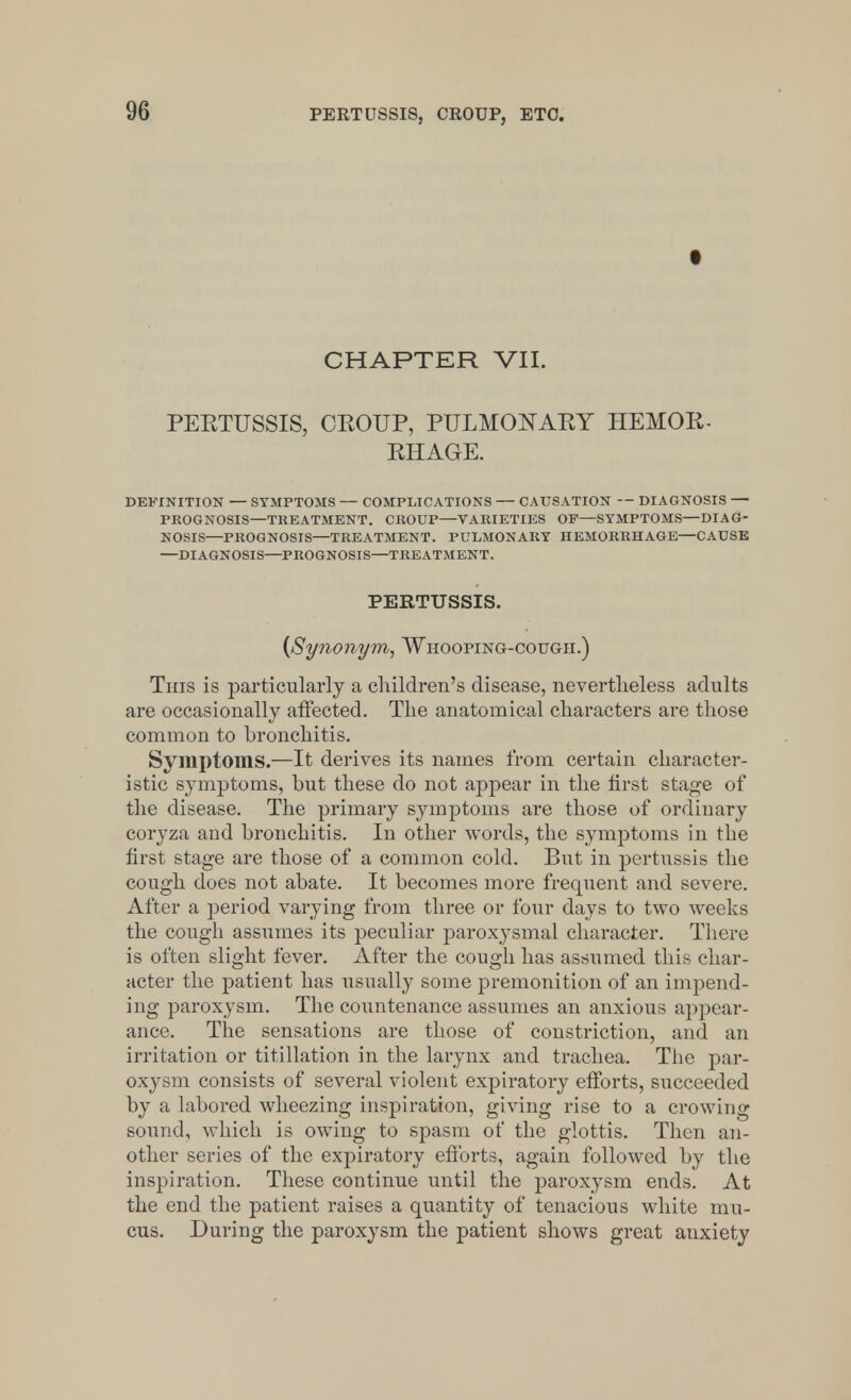 t CHAPTER VII. PEBTUSSIS, CKOUP, PULMONARY HEMOR- RHAGE. DEFINITION — SYMPTOMS — COMPLICATIONS — CAUSATION — DIAGNOSIS — PROGNOSIS—TREATMENT. CROUP—VARIETIES OF—SYMPTOMS—DIAG- NOSIS—PROGNOSIS—TREATMENT. PULMONARY HEMORRHAGE—CAUSE —DIAGNOSIS—PROGNOSIS—TREATMENT. PERTUSSIS. {Synonym, Whooping-cough.) This is particularly a children's disease, nevertheless adults are occasionally affected. The anatomical characters are those common to bronchitis. Symptoms.—It derives its names from certain character- istic symptoms, but these do not appear in the first stage of the disease. The primary symptoms are those of ordinary coryza and bronchitis. In other words, the symptoms in the first stage are those of a common cold. But in pertussis the cough does not abate. It becomes more frequent and severe. After a period varying from three or four days to two weeks the cough assumes its peculiar paroxysmal character. There is often slight fever. After the cough has assumed this char- acter the patient has usually some premonition of an impend- ing paroxysm. The countenance assumes an anxious appear- ance. The sensations are those of constriction, and an irritation or titillation in the larynx and trachea. The par- oxysm consists of several violent expiratory efforts, succeeded by a labored wheezing inspiration, giving rise to a crowing sound, which is owing to spasm of the glottis. Then an- other series of the expiratory efforts, again followed by the inspiration. These continue until the paroxysm ends. At the end the patient raises a quantity of tenacious white mu- cus. During the paroxysm the patient shows great anxiety