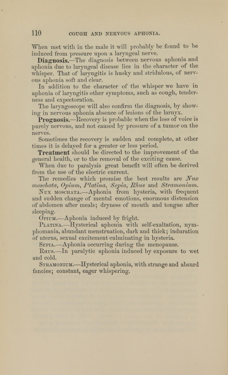 When met with in the male it will probably be found to be induced from pressure upon a laryngeal nerve. Diagnosis.—The diagnosis between nervous aphonia and aphonia due to laryngeal disease lies in the character of the whisper. That of laryngitis is husky and stridulous, of nerv- ous aphonia soft and clear. In addition to the character of the whisper we have in aphonia of laryngitis other symptoms, such as cough, tender- ness and expectoration. The laryngoscope will also confirm the diagnosis, by show- ing in nervous aphonia absence of lesions of the larnyx. Prognosis.—Recovery is probable when the loss of voice is purely nervous, and not caused by pressure of a tumor on the nerves. Sometimes the recovery is sudden and complete, at other times it is delayed for a greater or less period. Treatment should be directed to the improvement of the general health, or to the removal of the exciting cause. When due to paralysis great benefit will often be derived from the use of the electric current. The remedies which promise the best results are Nux moschata, Opium, Platina, Sepia, Rhus and Stramonium. Nux moschata.—Aphonia from hysteria, with frequent and sudden change of mental emotions, enormous distension of abdomen after meals; dryness of mouth and tongue after sleeping. Opium.—Aphonia induced by fright. Platina.—Hysterical aphonia with self-exaltation, nym- phomania, abundant menstruation, dark and thick; induration of uterus, sexual excitement culminating in hysteria. Sepia.—Aphonia occurring during the menopause. Rhus.—In paralytic aphonia induced by exposure to wet and cold. Stramonium.—Hysterical aphonia, with strange and absurd fancies; constant, eager whispering.