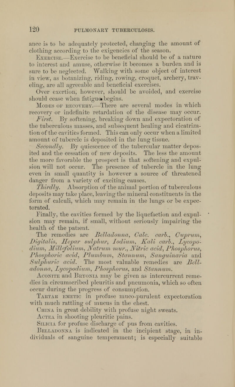 ance is to be adequately protected, changing the amount of clothing according to the exigencies of the season. Exercise.—Exercise to be beneficial should be of a nature to interest and amuse, otherwise it becomes a burden and is sure to be neglected. Walking with some object of interest in view, as botanizing, riding, rowing, croquet, archery, trav- eling, are all agreeable and beneficial exercises. Over exertion, however, should be avoided, and exercise should cease when fatiguei begins. Modes of recovery.—There are several modes in which recovery or indefinite retardation of the disease may occur. First. By softening, breaking down and expectoration of the tuberculous masses, and subsequent healing and cicatriza- tion of the cavities formed. This can only occur when a limited amount of tubercle is deposited in the lung tissue. Secondly. By quiescence of the tubercular matter depos- ited and the cessation of new deposits. The less the amount the more favorable the prospect is that softening and expul- sion will not occur. The presence of tubercle in the lung even in small quantity is however a source of threatened danger from a variety of exciting causes. Thirdly. Absorption of the animal portion of tuberculous deposits may take place, leaving the mineral constituents in the form of calculi, which may remain in the lungs or be expec- torated. Finally, the cavities formed by the liquefaction and expul- ' sion may remain, if small, without seriously impairing the health of the patient. The remedies are Belladonna, Calc. carb., Cuprum, Digitalis, Hepo.r sulphur, lodium, Kali carb., Lycopo- dium, Millefolium, Ncdrum mur., Nitric acid, Phosphorus, I'/tosphoric acid, Plumbum, Stannum, Sanguinaria and Sulphuric acid. The most valuable remedies are Bell- adonna, Lycopodium, Phosphorus, and Stannum. Aconite and Bryonia may be given as intercurrent reme- dies in circumscribed pleuritis and pneumonia, which so often occur during the progress of consumption. Tartar emetic in profuse muco-purulent expectoration with much rattling of mucus in the chest. ( 'iiina in great debility with profuse night sweats. Actea in shooting pleuritic pains. Silicia for profuse discharge of pus from cavities. Belladonna is indicated in the incipient stage, in in- dividuals of sanguine temperament; is especially suitable