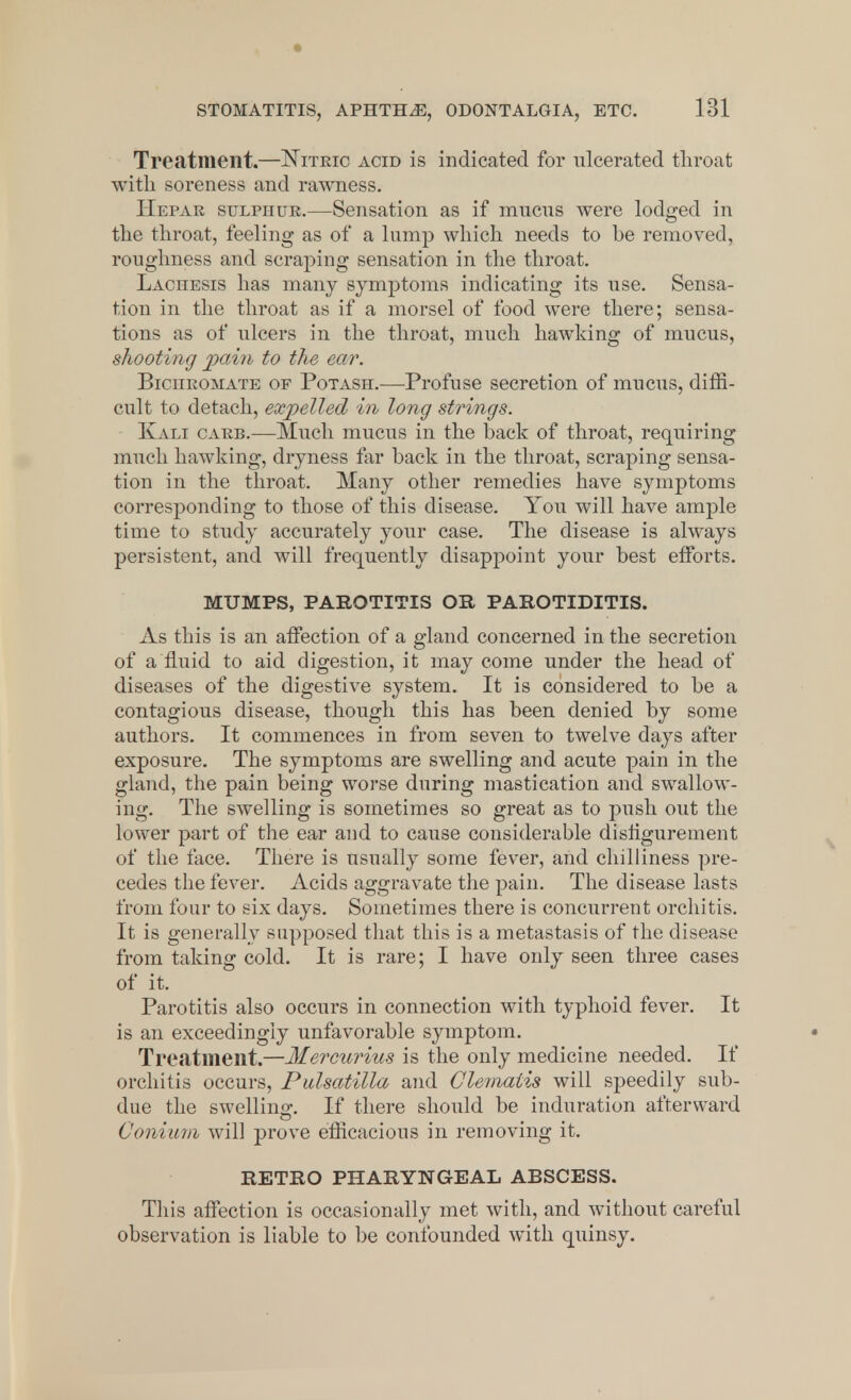 Treatment.—Nitric acid is indicated for ulcerated throat with soreness and rawness. Hepar sulphur.—Sensation as if mucus were lodged in the throat, feeling as of a lump which needs to be removed, roughness and scraping sensation in the throat. Lachesis has many symptoms indicating its use. Sensa- tion in the throat as if a morsel of food were there; sensa- tions as of ulcers in the throat, much hawking of mucus, shooting pain to the ear. Bichromate of Potash.—Profuse secretion of mucus, diffi- cult to detach, expelled in long strings. Kali carb.-—•Much mucus in the back of throat, requiring much hawking, dryness far back in the throat, scraping sensa- tion in the throat. Many other remedies have symptoms corresponding to those of this disease. You will have ample time to study accurately your case. The disease is always persistent, and will frequently disappoint your best efforts. MUMPS, PAROTITIS OR PAROTIDITIS. As this is an affection of a gland concerned in the secretion of a fluid to aid digestion, it may come under the head of diseases of the digestive system. It is considered to be a contagious disease, though this has been denied by some authors. It commences in from seven to twelve days after exposure. The symptoms are swelling and acute pain in the gland, the pain being worse during mastication and swallow- ing. The swelling is sometimes so great as to push out the lower part of the ear and to cause considerable disfigurement of the face. There is usually some fever, arid chilliness pre- cedes the fever. Acids aggravate the pain. The disease lasts from four to six days. Sometimes there is concurrent orchitis. It is generally supposed that this is a metastasis of the disease from taking cold. It is rare; I have only seen three cases of it. Parotitis also occurs in connection with typhoid fever. It is an exceedingly unfavorable symptom. Treatment.—Mercurius is the only medicine needed. If orchitis occurs, Pulsatilla and Clematis will speedily sub- due the swelling:. If there should be induration afterward Conium will prove efficacious in removing it. RETRO PHARYNGEAL ABSCESS. This affection is occasionally met with, and without careful observation is liable to be confounded with quinsy.