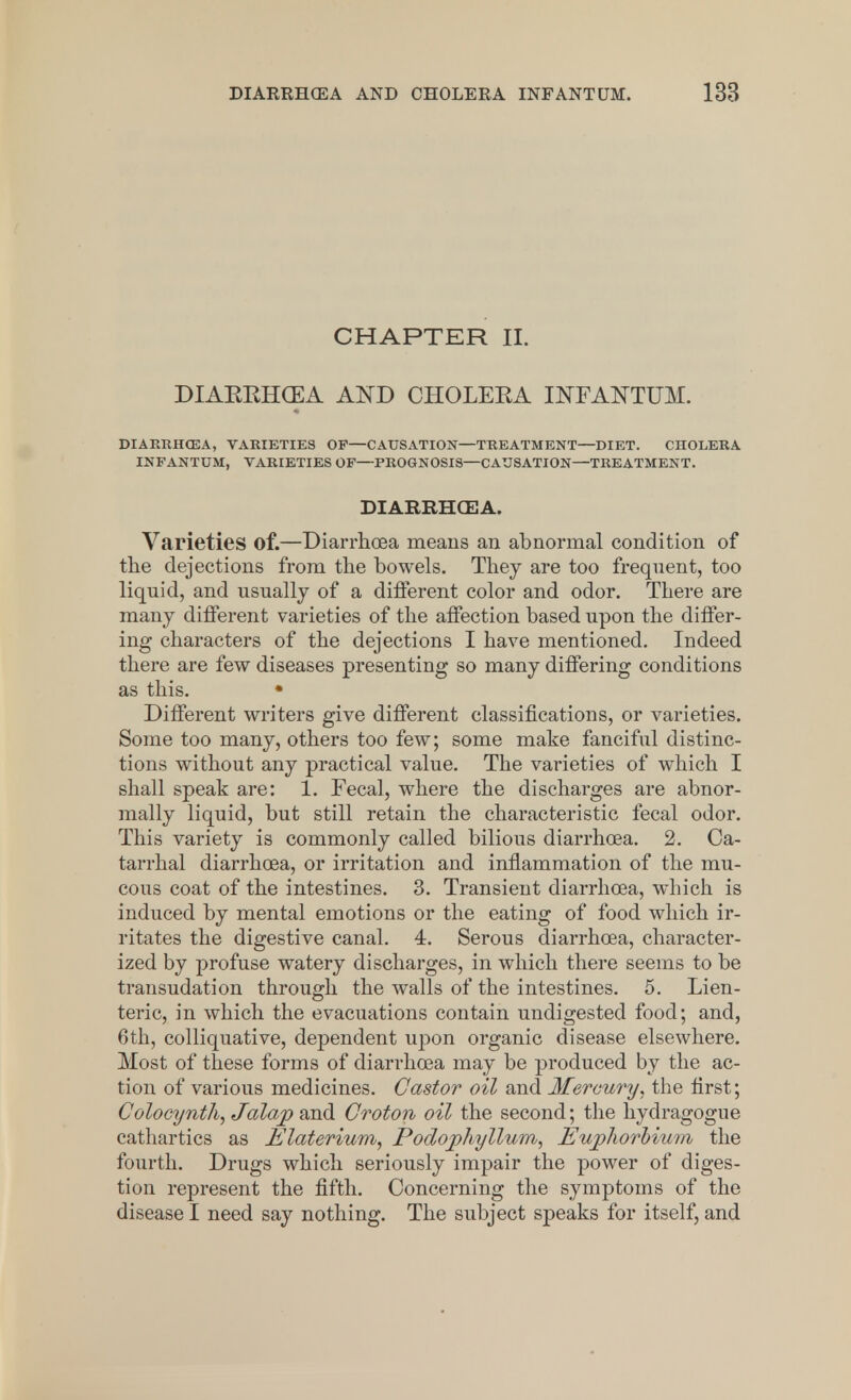 CHAPTER II. DIAEEHCEA AND CHOLEEA INFANTUM. DIARRHCEA, VARIETIES OF—CAUSATION—TREATMENT—DIET. CHOLERA INFANTUM, VARIETIES OF—PROGNOSIS—CAUSATION—TREATMENT. DIARRHCEA. Varieties of.—Diarrhoea means an abnormal condition of the dejections from the bowels. They are too frequent, too liquid, and usually of a different color and odor. There are many different varieties of the affection based upon the differ- ing characters of the dejections I have mentioned. Indeed there are few diseases presenting so many differing conditions as this. • Different writers give different classifications, or varieties. Some too many, others too few; some make fanciful distinc- tions without any practical value. The varieties of which I shall speak are: 1. Fecal, where the discharges are abnor- mally liquid, but still retain the characteristic fecal odor. This variety is commonly called bilious diarrhoea. 2. Ca- tarrhal diarrhoea, or irritation and inflammation of the mu- cous coat of the intestines. 3. Transient diarrhoea, which is induced by mental emotions or the eating of food which ir- ritates the digestive canal. 4. Serous diarrhoea, character- ized by profuse watery discharges, in which there seems to be transudation through the walls of the intestines. 5. Lien- teric, in which the evacuations contain undigested food; and, 6th, colliquative, dependent upon organic disease elsewhere. Most of these forms of diarrhoea may be produced by the ac- tion of various medicines. Castor oil and Mercury, the first; Colocynth, Jalap and Croton oil the second; the hydragogne cathartics as Elaterium, Podophyllum, Eujpliorbium the fourth. Drugs which seriously impair the power of diges- tion represent the fifth. Concerning the symptoms of the