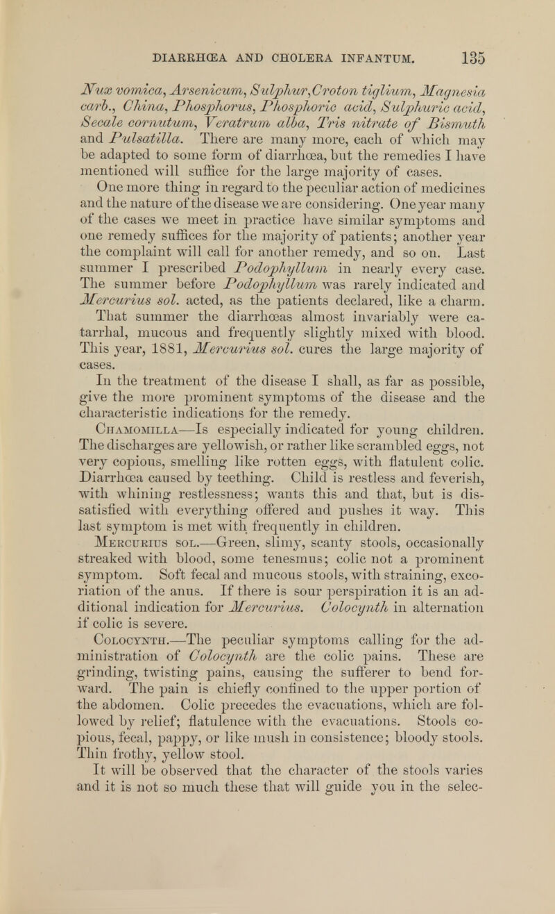 JVux vomica, Arsenicum, Sulphur,Croton tiglium, Magnesia carb., China, Phosphorus, Phosphoric acid, Sulphuric acid, Secale cornutum, Veratrum alba, Tris nitrate of Bismuth and Pulsatilla. There are many more, each of which may be adapted to some form of diarrhoea, but the remedies I have mentioned will suffice for the large majority of cases. One more thing in regard to the peculiar action of medicines and the nature of the disease we are considering. One year many of the cases we meet in practice have similar symptoms and one remedy suffices for the majority of patients; another year the complaint will call for another remedy, and so on. Last summer I prescribed Podophyllum in nearly every case. The summer before Podophyllum was rarely indicated and Mercurius sol. acted, as the patients declared, like a charm. That summer the diarrhoeas almost invariably were ca- tarrhal, mucous and frequently slightly mixed with blood. This year, 1881, Mercurius sol. cures the large majority of cases. In the treatment of the disease I shall, as far as possible, give the more prominent symptoms of the disease and the characteristic indications for the remedy. Chamomilla—Is especially indicated for young children. The discharges are yellowish, or rather like scrambled eggs, not very copious, smelling like rotten eggs, with flatulent colic. Diarrhoea caused by teething. Child is restless and feverish, with whining restlessness; wants this and that, but is dis- satisfied with everything offered and pushes it way. This last symptom is met with frequently in children. Mercurius sol.—Green, slimy, scanty stools, occasionally streaked with blood, some tenesmus; colic not a prominent symptom. Soft fecal and mucous stools, with straining, exco- riation of the anus. If there is sour perspiration it is an ad- ditional indication for Mercurius. Colocynth in alternation if colic is severe. Colocynth.—The peculiar symptoms calling for the ad- ministration of Colocynth are the colic pains. These are grinding, twisting pains, causing the sufferer to bend for- ward. The pain is chiefly confined to the upper portion of the abdomen. Colic precedes the evacuations, which are fol- lowed by relief; flatulence with the evacuations. Stools co- pious, fecal, pappy, or like mush in consistence; bloody stools. Thin frothy, yellow stool. It will be observed that the character of the stools varies and it is not so much these that will guide you in the selec-