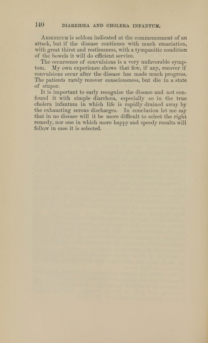 Arsenicum is seldom indicated at the commencement of an attack, but if the disease continues with much emaciation, with great thirst and restlessness, with a tympanitic condition of the bowels it will do efficient service. The occurrence of convulsions is a very unfavorable symp- tom. My own experience shows that few, if any, recover if convulsions occur after the disease has made much progress. The patients rarely recover consciousness, but die in a state of stupor. It is important to early recognize the disease and not con- found it with simple diarrhoea, esjDecially so in the true cholera infantum in which life is rapidly drained away by the exhausting serous discharges. In conclusion let me say that in no disease will it be more difficult to select the right remedy, nor one in which more happy and speedy results will follow in case it is selected.