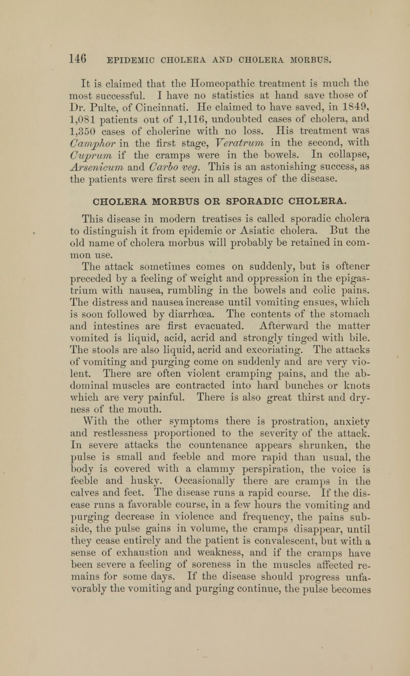 It is claimed that the Homeopathic treatment is much the most successful. I have no statistics at hand save those of Dr. Pulte, of Cincinnati. He claimed to have saved, in 1849, 1,081 patients out of 1,116, undoubted cases of cholera, and 1,350 cases of cholerine with no loss. His treatment was Camphor in the first stage, Veratrum in the second, with Cuprum if the cramps were in the bowels. In collapse, Arsenicum and Carlo veg. This is an astonishing success, as the patients were first seen in all stages of the disease. CHOLERA MORBUS OR SPORADIC CHOLERA. This disease in modern treatises is called sporadic cholera to distinguish it from epidemic or Asiatic cholera. But the old name of cholera morbus will probably be retained in com- mon use. The attack sometimes comes on suddenly, but is oftener preceded by a feeling of weight and oppression in the epigas- trium with nausea, rumbling in the bowels and colic pains. The distress and nausea increase until vomiting ensues, which is soon followed by diarrhoea. The contents of the stomach and intestines are first evacuated. Afterward the matter vomited is liquid, acid, acrid and strongly tinged with bile. The stools are also liquid, acrid and excoriating. The attacks of vomiting and purging come on suddenly and are very vio- lent. There are often violent cramping pains, and the ab- dominal muscles are contracted into hard bunches or knots which are very painful. There is also great thirst and dry- ness of the mouth. With the other symptoms there is prostration, anxiety and restlessness proportioned to the severity of the attack. In severe attacks the countenance appears shrunken, the pulse is small and feeble and more rapid than usual, the body is covered with a clammy perspiration, the voice is feeble and husky. Occasionally there are cramps in the calves and feet. The disease runs a rapid course. If the dis- ease runs a favorable course, in a few hours the vomiting and purging decrease in violence and frequency, the pains sub- side, the pulse gains in volume, the cramps disappear, until they cease entirely and the patient is convalescent, but with a sense of exhaustion and weakness, and if the cramps have been severe a feeling of soreness in the muscles affected re- mains for some days. If the disease should progress unfa- vorably the vomiting and purging continue, the pulse becomes