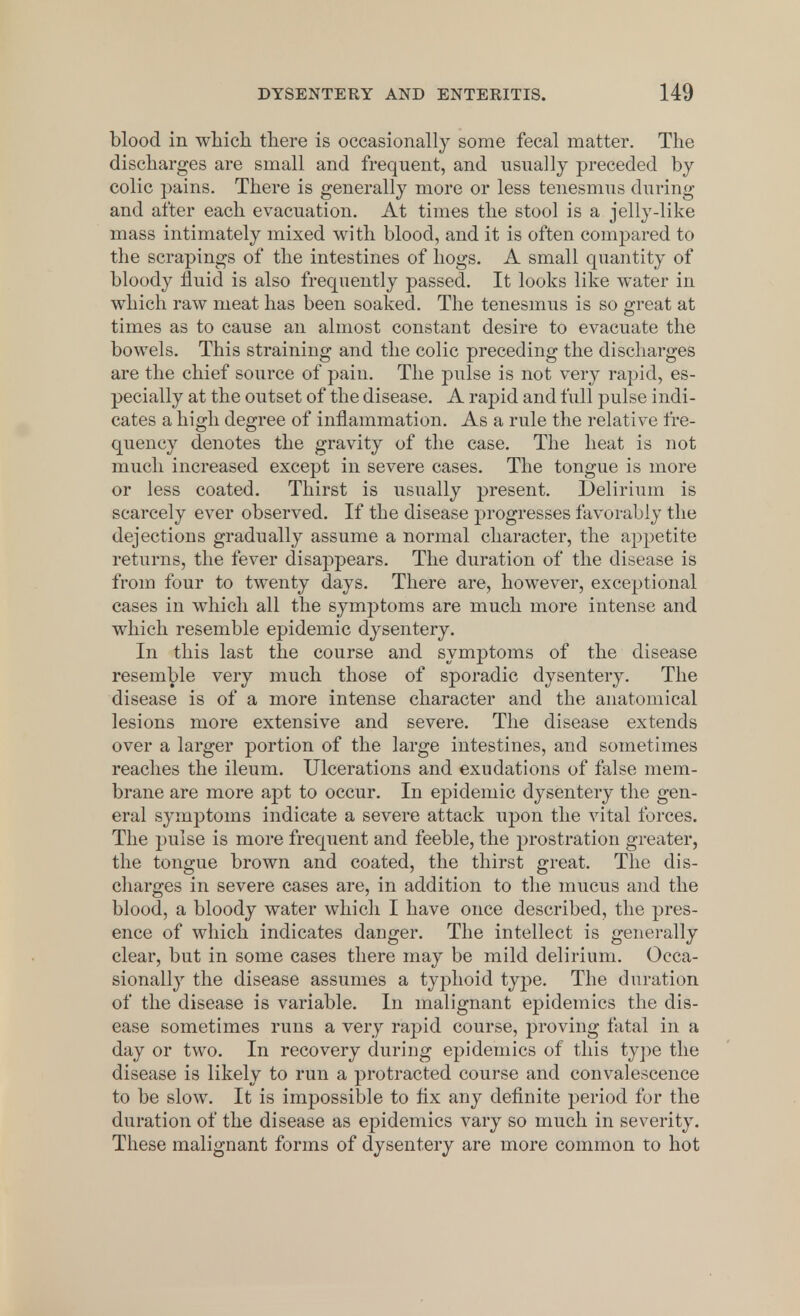 blood in which there is occasionally some fecal matter. The discharges are small and frequent, and usually preceded by colic pains. There is generally more or less tenesmus during and after each evacuation. At times the stool is a jelly-like mass intimately mixed with blood, and it is often compared to the scrapings of the intestines of hogs. A small quantity of bloody fluid is also frequently passed. It looks like water in which raw meat has been soaked. The tenesmus is so great at times as to cause an almost constant desire to evacuate the bowels. This straining and the colic preceding the discharges are the chief source of pain. The pulse is not very rapid, es- pecially at the outset of the disease. A rapid and full pulse indi- cates a high degree of inflammation. As a rule the relative fre- quency denotes the gravity of the case. The heat is not much increased except in severe cases. The tongue is more or less coated. Thirst is usually present. Delirium is scarcely ever observed. If the disease progresses favorably the dejections gradually assume a normal character, the appetite returns, the fever disappears. The duration of the disease is from four to twenty days. There are, however, exceptional cases in which all the symptoms are much more intense and which resemble epidemic dysentery. In this last the course and symptoms of the disease resemble very much those of sporadic dysentery. The disease is of a more intense character and the anatomical lesions more extensive and severe. The disease extends over a larger portion of the large intestines, and sometimes reaches the ileum. Ulcerations and exudations of false mem- brane are more apt to occur. In epidemic dysentery the gen- eral symptoms indicate a severe attack upon the vital forces. The pulse is more frequent and feeble, the prostration greater, the tongue brown and coated, the thirst great. The dis- charges in severe cases are, in addition to the mucus and the blood, a bloody water which I have once described, the pres- ence of which indicates danger. The intellect is generally clear, but in some cases there may be mild delirium. Occa- sionally the disease assumes a typhoid type. The duration of the disease is variable. In malignant epidemics the dis- ease sometimes runs a very rajnd course, proving fatal in a day or two. In recovery during epidemics of this type the disease is likely to run a protracted course and convalescence to be slow. It is impossible to fix any definite period for the duration of the disease as epidemics vary so much in severity. These malignant forms of dysentery are more common to hot