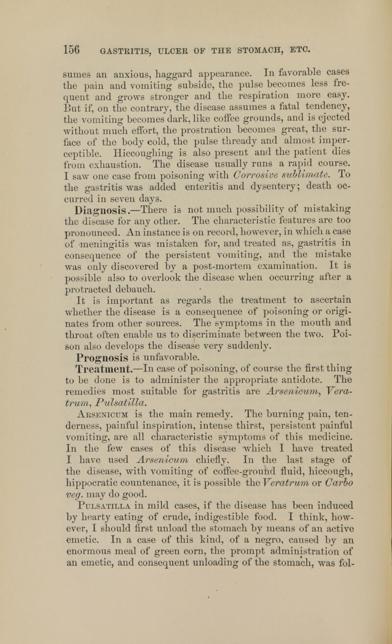 sumes an anxious, haggard appearance. In favorable cases the pain and vomiting subside, the pulse becomes less fre- quent and grows stronger and the respiration more easy. But if, on the contrary, the disease assumes a fatal tendency, the vomiting becomes dark, like coffee grounds, and is ejected without much effort, the prostration becomes great, the sur- face of the body cold, the pulse thready and almost imper- ceptible. Hiccoughing is also present and the patient dies from exhaustion. The disease usually runs a rapid course. I saw one case from poisoning with Corrosive sublimate. To the gastritis was added enteritis and dysentery; death oc- curred in seven days. Diagnosis.—There is not much possibility of mistaking the disease for any other. The characteristic features are too pronounced. An instance is on record, however, in which a case of meningitis was mistaken for, and treated as, gastritis in consequence of the persistent vomiting, and the mistake was ouly discovered by a post-mortem examination. It is possible also to overlook the disease when occurring after a protracted debauch. It is important as regards the treatment to ascertain whether the disease is a consequence of poisoning or origi- nates from other sources. The symptoms in the mouth and throat often enable us to discriminate between the two. Poi- son also develops the disease very suddenly. Prognosis is unfavorable. Treatment.—In case of poisoning, of course the first thing to be done is to administer the appropriate antidote. The remedies most suitable for gastritis are Arsenicum, Vera- trum, Pulsatilla. Arsenicum is the main remedy. The burning pain, ten- derness, painful inspiration, intense thirst, persistent painful vomiting, are all characteristic symptoms of this medicine. In the few cases of this disease which I have treated I have used Arsenicum chiefly. In the last stage of the disease, with vomiting of coffee-ground fluid, hiccough, hippocratic countenance, it is possible the Veratrum or Carbo veg. may do good. Pulsatilla in mild cases, if the disease has been induced by hearty eating of crude, indigestible food. I think, how- ever, I should first unload the stomach by means of an active emetic. In a case of this kind, of a negro, caused by an enormous meal of green corn, the prompt administration of an emetic, and consequent unloading of the stomach, was fol-